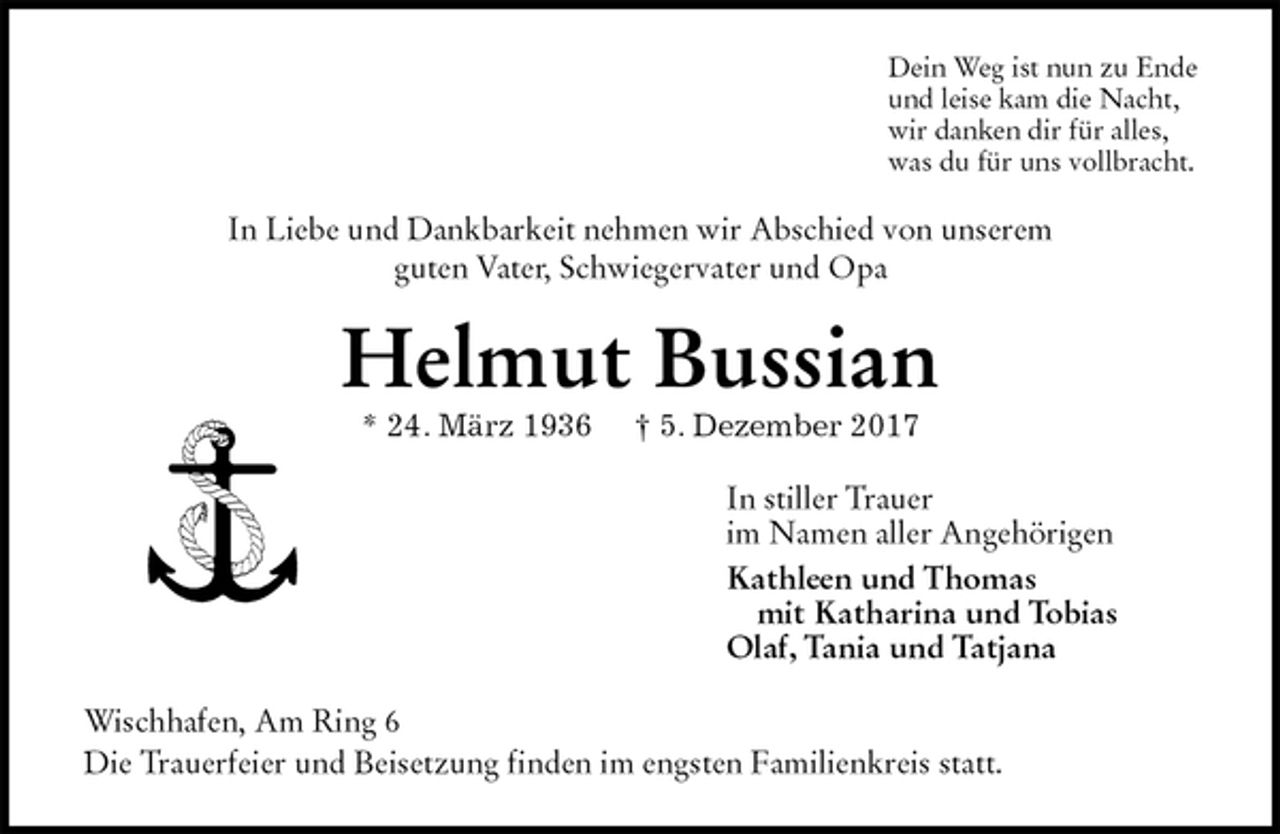 <p>Dein Weg ist nun zu Ende<br />und leise kam die Nacht,<br />wir danken dir für alles,<br />was du für uns vollbracht.<br />In Liebe und Dankbarkeit nehmen wir Abschied von unserem<br />guten Vater, Schwiegervater und Opa<br />Helmut Bussian<br />* 24. März 1936 † 5. Dezember 2017<br />In stiller Trauer<br />im Namen aller Angehörigen<br />Kathleen und Thomas<br />mit Katharina und Tobias<br />Olaf, Tania und Tatjana<br />Wischhafen, Am Ring 6<br />Die Trauerfeier und Beisetzung finden im engsten Familienkreis statt.</p>