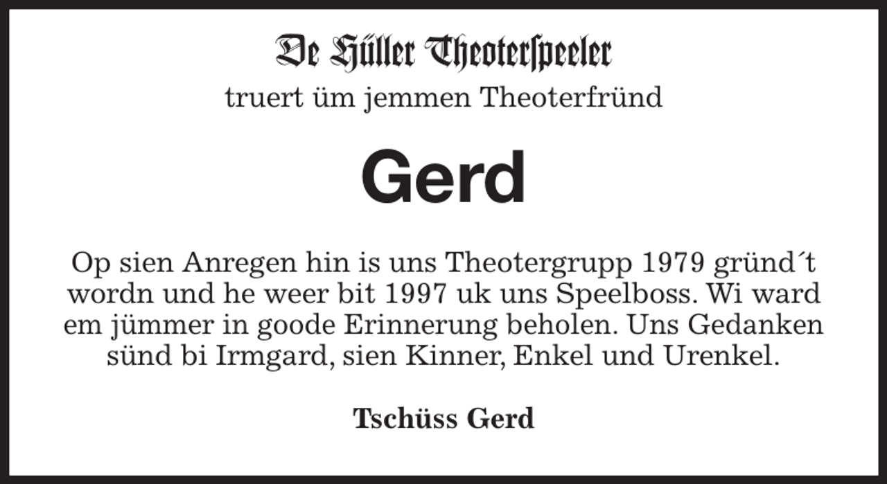 <p>De Hüller Theoterspeeler<br />truert üm jemmen Theoterfründ<br />Gerd<br />Op sien Anregen hin is uns Theotergrupp 1979 gründ´t wordn und he weer bit 1997 uk uns Speelboss. Wi ward em jümmer in goode Erinnerung beholen. Uns Gedanken sünd bi Irmgard, sien Kinner, Enkel und Urenkel.<br />Tschüss Gerd</p>