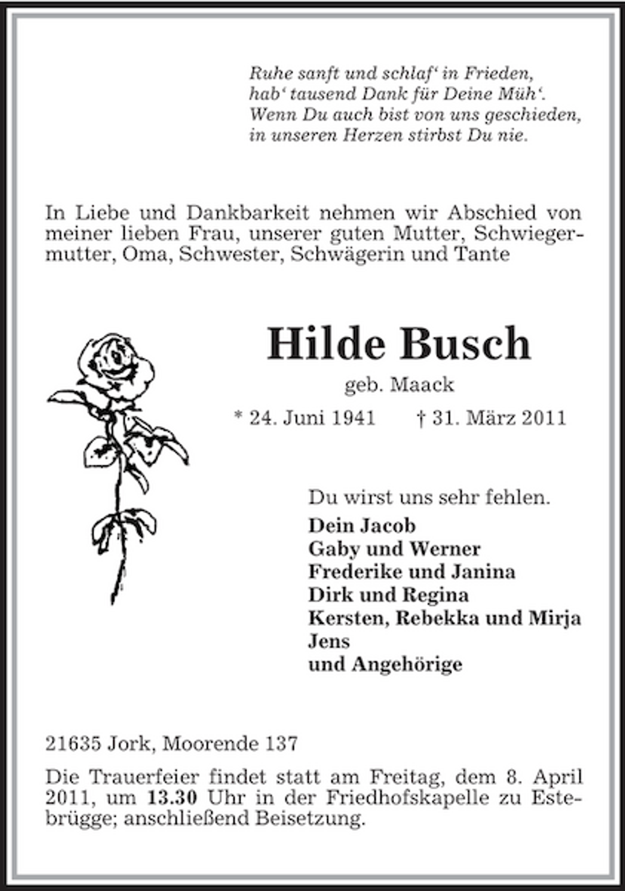 <p>Ruhe sanft und schlaf‘ in Frieden, hab‘ tausend Dank für Deine Müh‘. Wenn Du auch bist von uns geschieden, in unseren Herzen stirbst Du nie.</p><p>In Liebe und Dankbarkeit nehmen wir Abschied von meiner lieben Frau, unserer guten Mutter, Schwiegermutter, Oma, Schwester, Schwägerin und Tante</p><p>Hilde Busch<br />geb. Maack * 24. Juni 1941 † 31. März 2011</p><p>Du wirst uns sehr fehlen. Dein Jacob Gaby und Werner Frederike und Janina Dirk und Regina Kersten, Rebekka und Mirja Jens und Angehörige</p><p>21635 Jork, Moorende 137 Die Trauerfeier findet statt am Freitag, dem 8. April 2011, um 13.30 Uhr in der Friedhofskapelle zu Estebrügge; anschließend Beisetzung.</p>