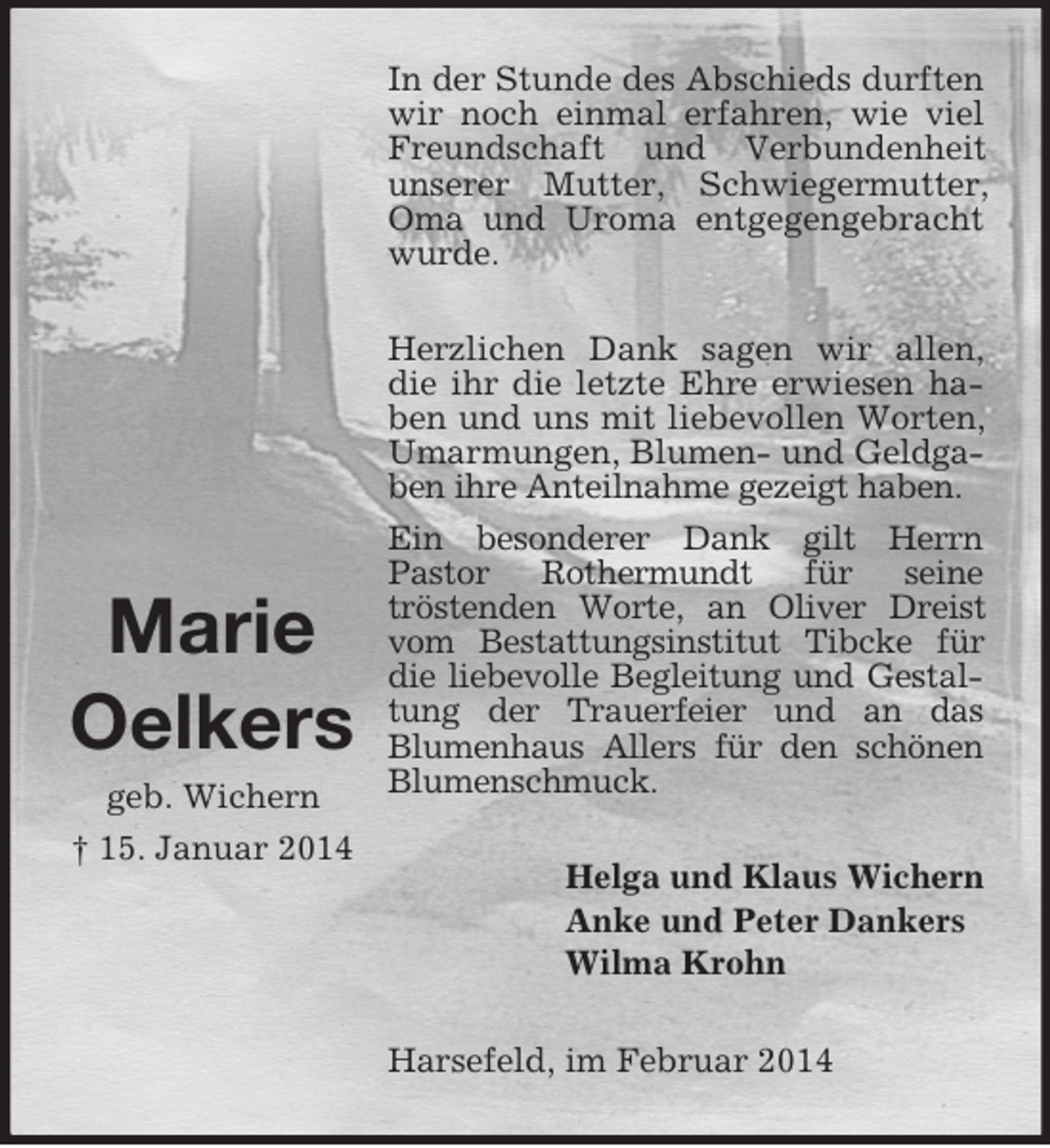 <p>Marie<br />Oelkers<br />geb. Wichern<br />† 15. Januar 2014<br />In der Stunde des Abschieds durften wir noch einmal erfahren, wie viel Freundschaft und Verbundenheit unserer Mutter, Schwiegermutter, Oma und Uroma entgegengebracht wurde.<br />Herzlichen Dank sagen wir allen, die ihr die letzte Ehre erwiesen haben und uns mit liebevollen Worten, Umarmungen, Blumen- und Geldgaben ihre Anteilnahme gezeigt haben.<br />Ein besonderer Dank gilt Herrn<br />Pastor Rothermundt für seine<br />tröstenden Worte, an Oliver Dreist vom Bestattungsinstitut Tibcke für die liebevolle Begleitung und Gestaltung der Trauerfeier und an das<br />Blumenhaus Allers für den schönen<br />Blumenschmuck.<br />Helga und Klaus Wichern<br />Anke und Peter Dankers<br />Wilma Krohn<br />Harsefeld, im Februar 2014</p>