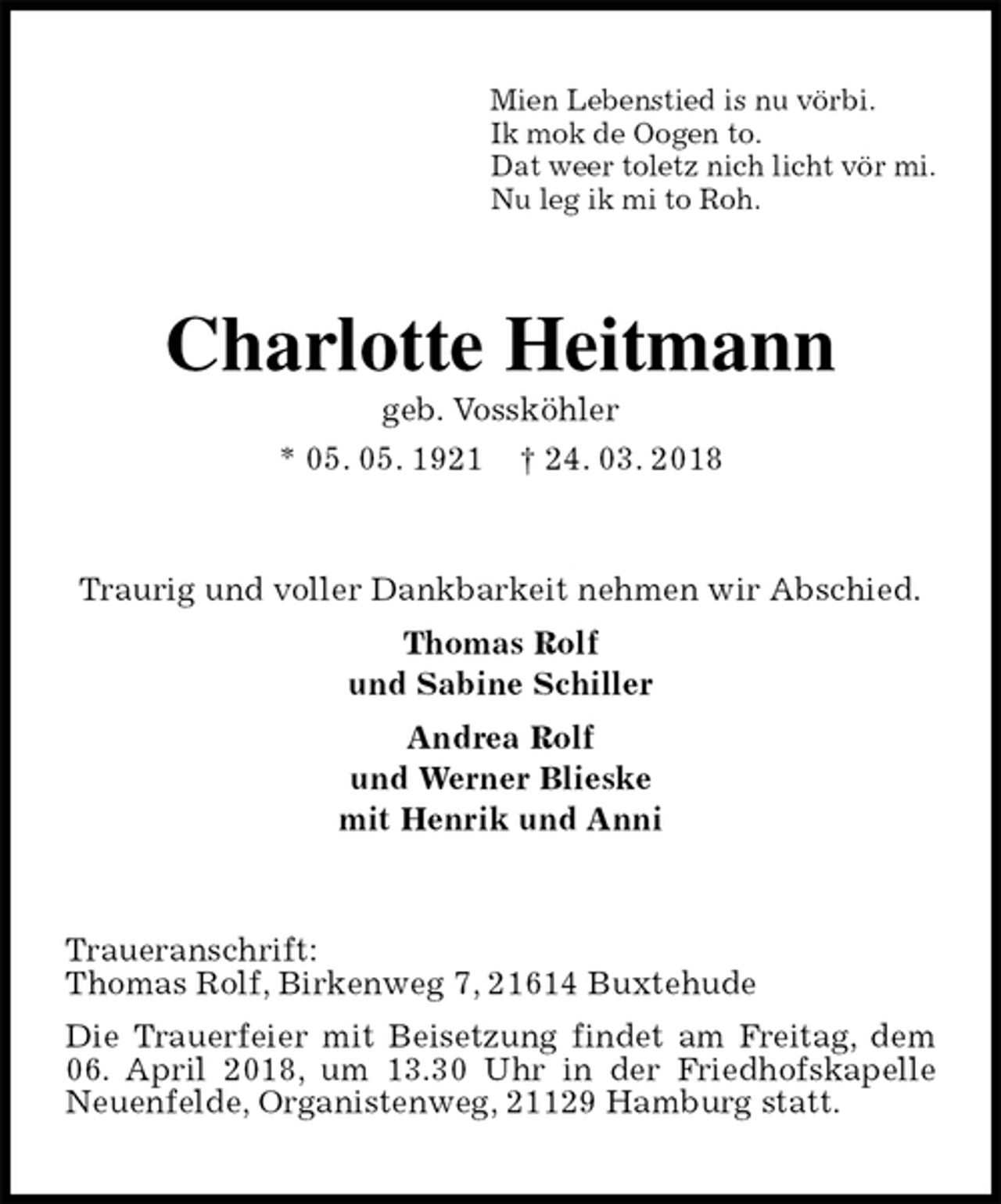 <p>Mien Lebenstied is nu vörbi.<br />Ik mok de Oogen to.<br />Dat weer toletz nich licht vör mi.<br />Nu leg ik mi to Roh.<br />Charlotte Heitmann<br />geb. Vossköhler<br />* 05. 05. 1921 † 24. 03. 2018<br />Traurig und voller Dankbarkeit nehmen wir Abschied.<br />Thomas Rolf<br />und Sabine Schiller<br />Andrea Rolf<br />und Werner Blieske<br />mit Henrik und Anni<br />Traueranschrift:<br />Thomas Rolf, Birkenweg 7, 21614 Buxtehude<br />Die Trauerfeier mit Beisetzung findet am Freitag, dem 06. April 2018, um 13.30 Uhr in der Friedhofskapelle Neuenfelde, Organistenweg, 21129 Hamburg statt.</p>