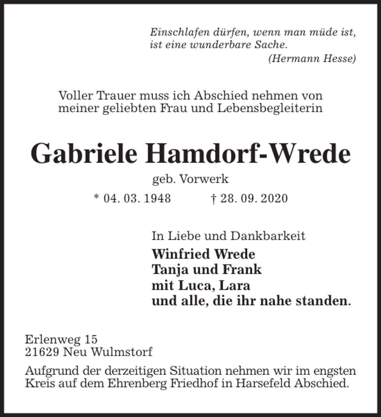 <p>Einschlafen dürfen, wenn man müde ist,<br />ist eine wunderbare Sache.<br />(Hermann Hesse)<br />Voller Trauer muss ich Abschied nehmen von<br />meiner geliebten Frau und Lebensbegleiterin<br />Gabriele Hamdorf-Wrede<br />geb. Vorwerk<br />* 04. 03. 1948 † 28. 09. 2020<br />In Liebe und Dankbarkeit<br />Winfried Wrede<br />Tanja und Frank<br />mit Luca, Lara<br />und alle, die ihr nahe standen.<br />Erlenweg 15<br />21629 Neu Wulmstorf<br />Aufgrund der derzeitigen Situation nehmen wir im engsten<br />Kreis auf dem Ehrenberg Friedhof in Harsefeld Abschied.</p>