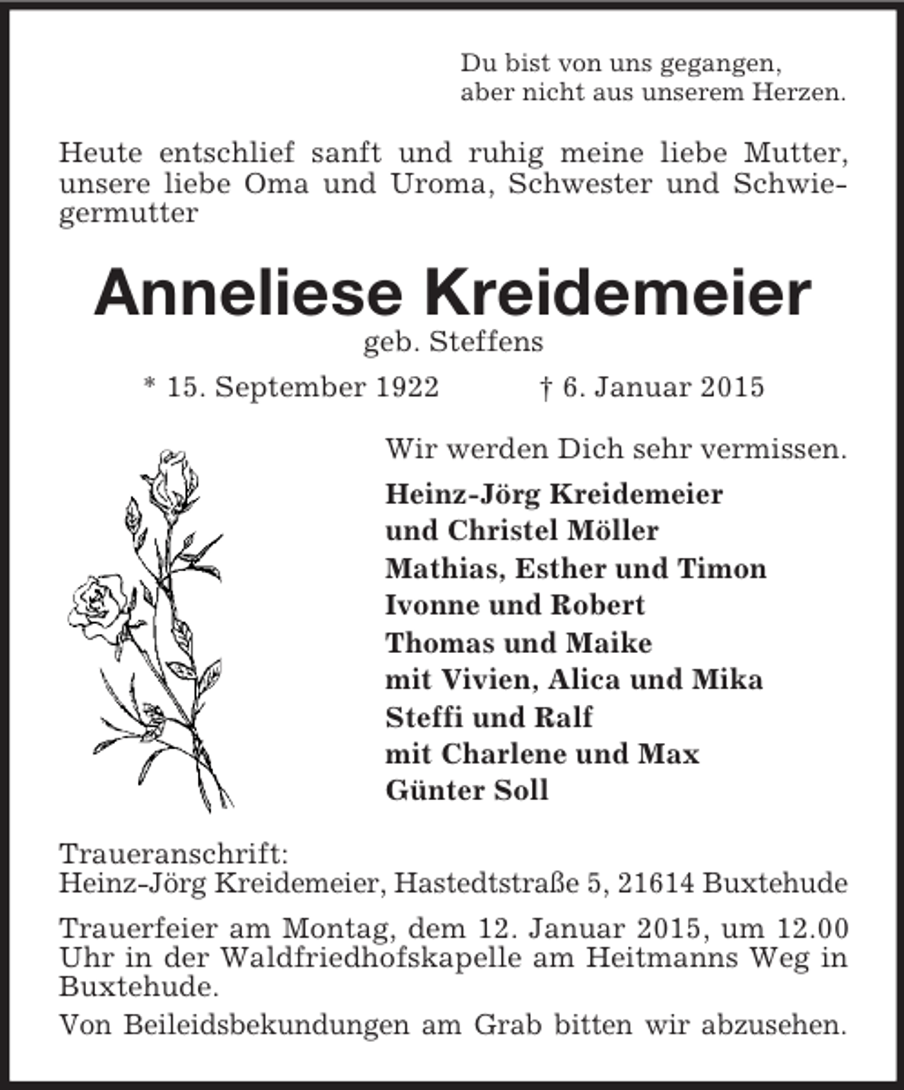 <p>Du bist von uns gegangen,<br />aber nicht aus unserem Herzen.<br />Heute entschlief sanft und ruhig meine liebe Mutter, unsere liebe Oma und Uroma, Schwester und Schwiegermutter<br />Anneliese Kreidemeier<br />geb. Steffens<br />* 15. September 1922 † 6. Januar 2015<br />Wir werden Dich sehr vermissen.<br />Heinz-Jörg Kreidemeier<br />und Christel Möller<br />Mathias, Esther und Timon<br />Ivonne und Robert<br />Thomas und Maike<br />mit Vivien, Alica und Mika<br />Steffi und Ralf<br />mit Charlene und Max<br />Günter Soll<br />Traueranschrift:<br />Heinz-Jörg Kreidemeier, Hastedtstraße 5, 21614 Buxtehude<br />Trauerfeier am Montag, dem 12. Januar 2015, um 12.00 Uhr in der Waldfriedhofskapelle am Heitmanns Weg in Buxtehude.<br />Von Beileidsbekundungen am Grab bitten wir abzusehen.</p>