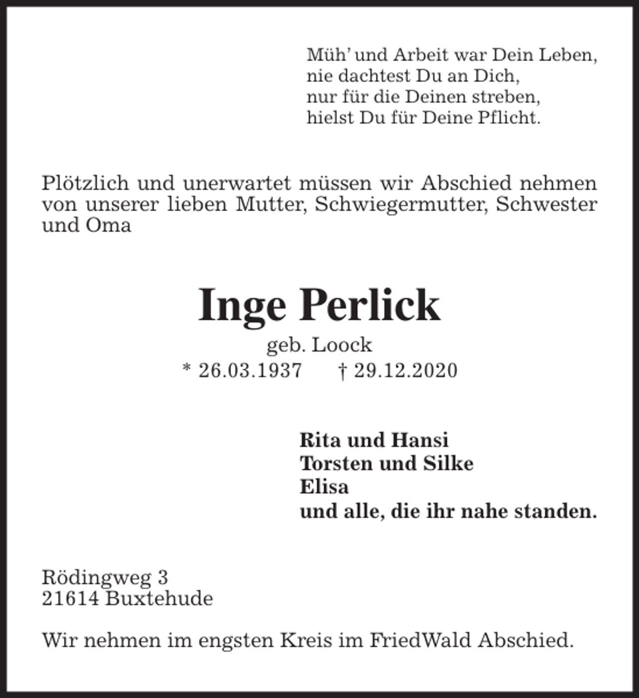 <p>Müh’ und Arbeit war Dein Leben,<br />nie dachtest Du an Dich,<br />nur für die Deinen streben,<br />hielst Du für Deine Pflicht.<br />Plötzlich und unerwartet müssen wir Abschied nehmen von unserer lieben Mutter, Schwiegermutter, Schwester und Oma<br />Inge Perlick<br />geb. Loock<br />* 26.03.1937 † 29.12.2020<br />Rita und Hansi<br />Torsten und Silke<br />Elisa<br />und alle, die ihr nahe standen.<br />Rödingweg 3<br />21614 Buxtehude</p>
<p>Wir nehmen im engsten Kreis im FriedWald Abschied.</p>
