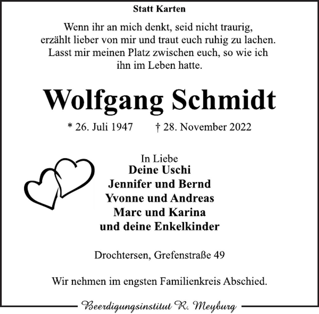 <p>Statt Karten<br />Wenn ihr an mich denkt, seid nicht traurig,<br />erzählt lieber von mir und traut euch ruhig zu lachen.<br />Lasst mir meinen Platz zwischen euch, so wie ich<br />ihn im Leben hatte.<br />Wolfgang Schmidt<br />* 26. Juli 1947 † 28. November 2022<br />In Liebe<br />Deine Uschi<br />Jennifer und Bernd<br />Yvonne und Andreas<br />Marc und Karina<br />und deine Enkelkinder<br />Drochtersen, Grefenstraße 49<br />Wir nehmen im engsten Familienkreis Abschied.</p>