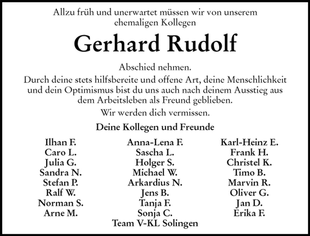 <p>Allzu früh und unerwartet müssen wir von unserem<br />ehemaligen Kollegen<br />Gerhard Rudolf<br />Abschied nehmen.<br />Durch deine stets hilfsbereite und offene Art, deine Menschlichkeit<br />und dein Optimismus bist du uns auch nach deinem Ausstieg aus<br />dem Arbeitsleben als Freund geblieben.<br />Wir werden dich vermissen.<br />Ilhan F. Anna-Lena F. Karl-Heinz E.<br />Caro L. Sascha L. Frank H.<br />Julia G. Holger S. Christel K.<br />Sandra N. Michael W. Timo B.<br />Stefan P. Arkardius N. Marvin R.<br />Ralf W. Jens B. Oliver G.<br />Norman S. Tanja F. Jan D.<br />Arne M. Sonja C. Erika F.<br />Team V-KL Solingen<br />Deine Kollegen und Freunde</p>