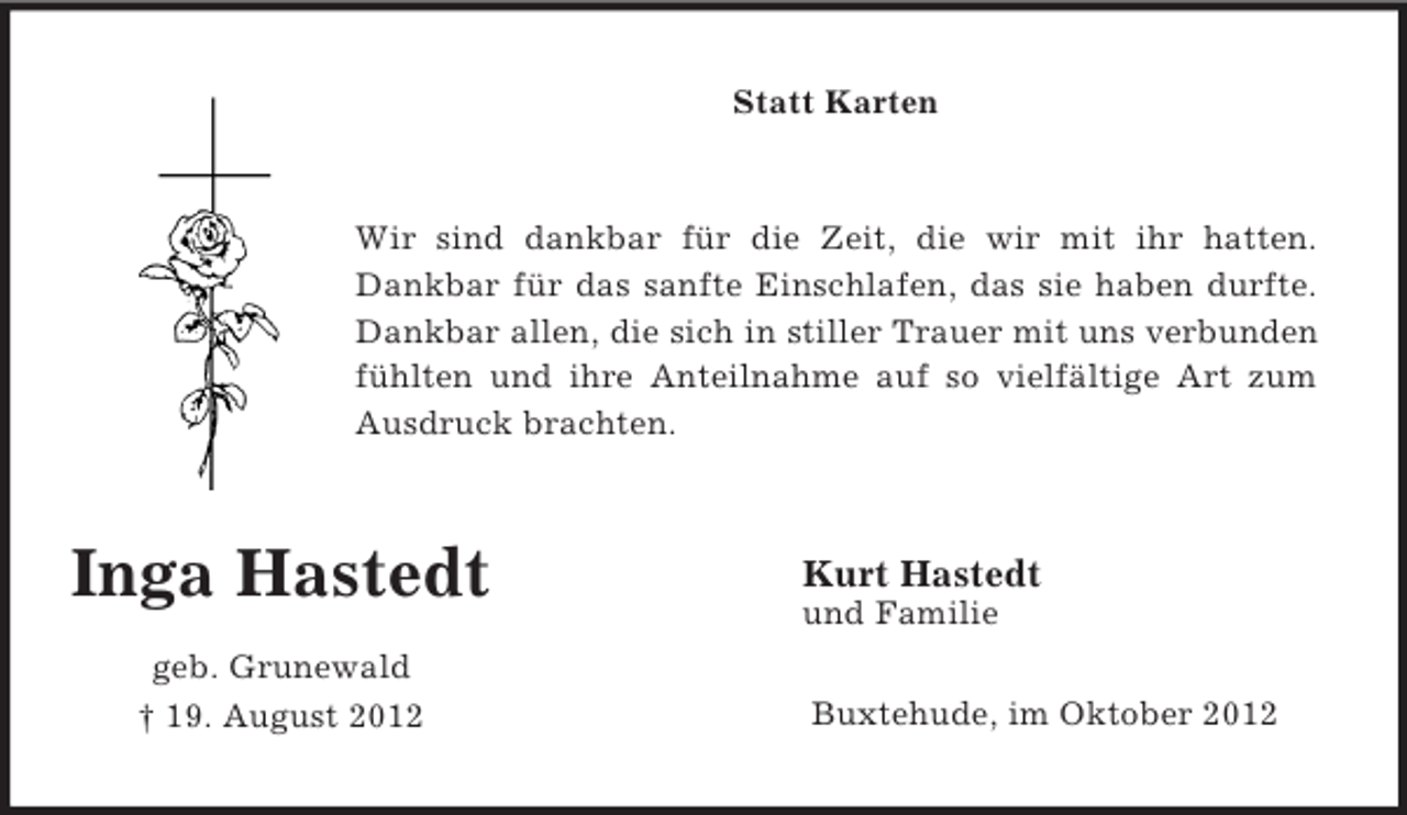 <p>Inga Hastedt</p><p>geb. Grunewald<br />† 19. August 2012<br />Statt Karten<br />Wir sind dankbar für die Zeit, die wir mit ihr hatten.<br />Dankbar für das sanfte Einschlafen, das sie haben durfte.<br />Dankbar allen, die sich in stiller Trauer mit uns verbunden<br />fühlten und ihre Anteilnahme auf so vielfältige Art zum<br />Ausdruck brachten.</p><p>Kurt Hastedt<br />und Familie<br />Buxtehude, im Oktober 2012</p>