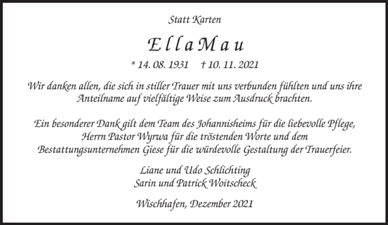 <p>Statt Karten<br />E l l a M a u<br />* 14. 08. 1931 † 10. 11. 2021<br />Wir danken allen, die sich in stiller Trauer mit uns verbunden fühlten und uns ihre Anteilname auf vielfältige Weise zum Ausdruck brachten.</p>
<p>Ein besonderer Dank gilt dem Team des Johannisheims für die liebevolle Pflege,<br />Herrn Pastor Wyrwa für die tröstenden Worte und dem<br />Bestattungsunternehmen Giese für die würdevolle Gestaltung der Trauerfeier.<br />Liane und Udo Schlichting<br />Sarin und Patrick Woitscheck<br />Wischhafen, Dezember 2021</p>