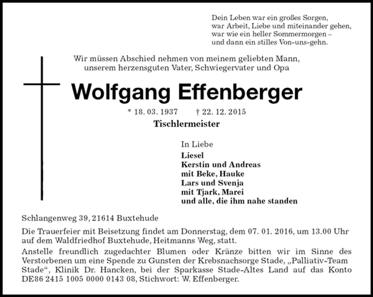 <p>Dein Leben war ein großes Sorgen,<br />war Arbeit, Liebe und miteinander gehen,<br />war wie ein heller Sommermorgen<br />und dann ein stilles Von-uns-gehn.<br />Wir müssen Abschied nehmen von meinem geliebten Mann,<br />unserem herzensguten Vater, Schwiegervater und Opa<br />Wolfgang Effenberger<br />* 18. 03. 1937 gest. 22. 12. 2015<br />Tischlermeister<br />In Liebe<br />Liesel<br />Kerstin und Andreas<br />mit Beke, Hauke<br />Lars und Svenja<br />mit Tjark, Marei<br />und alle, die ihm nahe standen<br />Schlangenweg 39, 21614 Buxtehude<br />Die Trauerfeier mit Beisetzung findet am Donnerstag, dem 07. 01. 2016, um 13.00 Uhr auf dem Waldfriedhof Buxtehude, Heitmanns Weg, statt.<br />Anstelle freundlich zugedachter Blumen oder Kränze bitten wir im Sinne des<br />Verstorbenen um eine Spende zu Gunsten der Krebsnachsorge Stade, ?Palliativ-Team Stade?, Klinik Dr. Hancken, bei der Sparkasse Stade-Altes Land auf das Konto<br />DE86 2415 1005 0000 0143 08, Stichwort: W. Effenberger.</p>