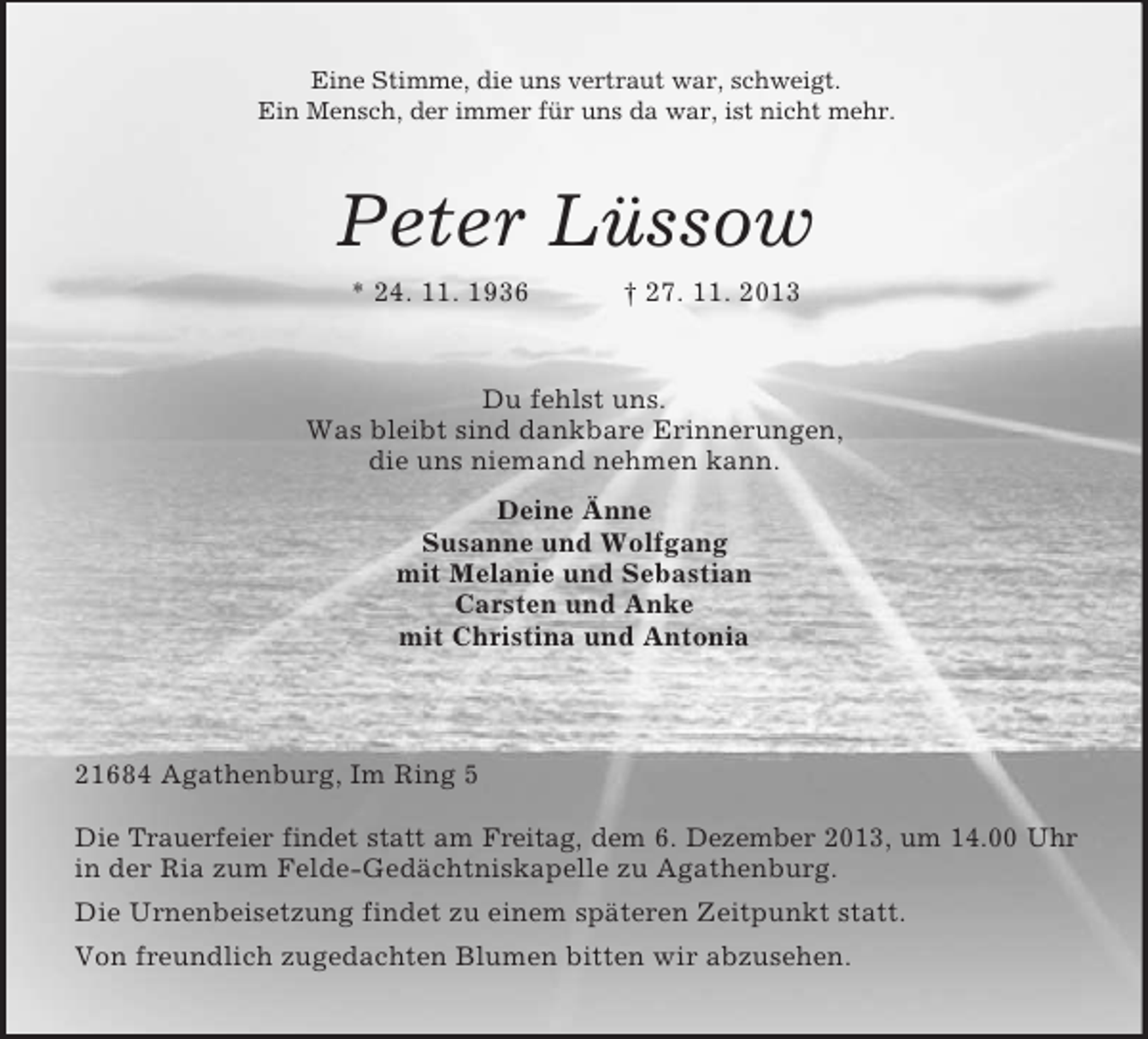 <p>Eine Stimme, die uns vertraut war, schweigt.<br />Ein Mensch, der immer für uns da war, ist nicht mehr.</p><p>Peter Lüssow<br />* 24. 11. 1936</p><p>† 27. 11. 2013</p><p>Du fehlst uns.<br />Was bleibt sind dankbare Erinnerungen,<br />die uns niemand nehmen kann.<br />Deine Änne<br />Susanne und Wolfgang<br />mit Melanie und Sebastian<br />Carsten und Anke<br />mit Christina und Antonia</p><p>21684 Agathenburg, Im Ring 5<br />Die Trauerfeier findet statt am Freitag, dem 6. Dezember 2013, um 14.00 Uhr<br />in der Ria zum Felde-Gedächtniskapelle zu Agathenburg.<br />Die Urnenbeisetzung findet zu einem späteren Zeitpunkt statt.<br />Von freundlich zugedachten Blumen bitten wir abzusehen.</p>