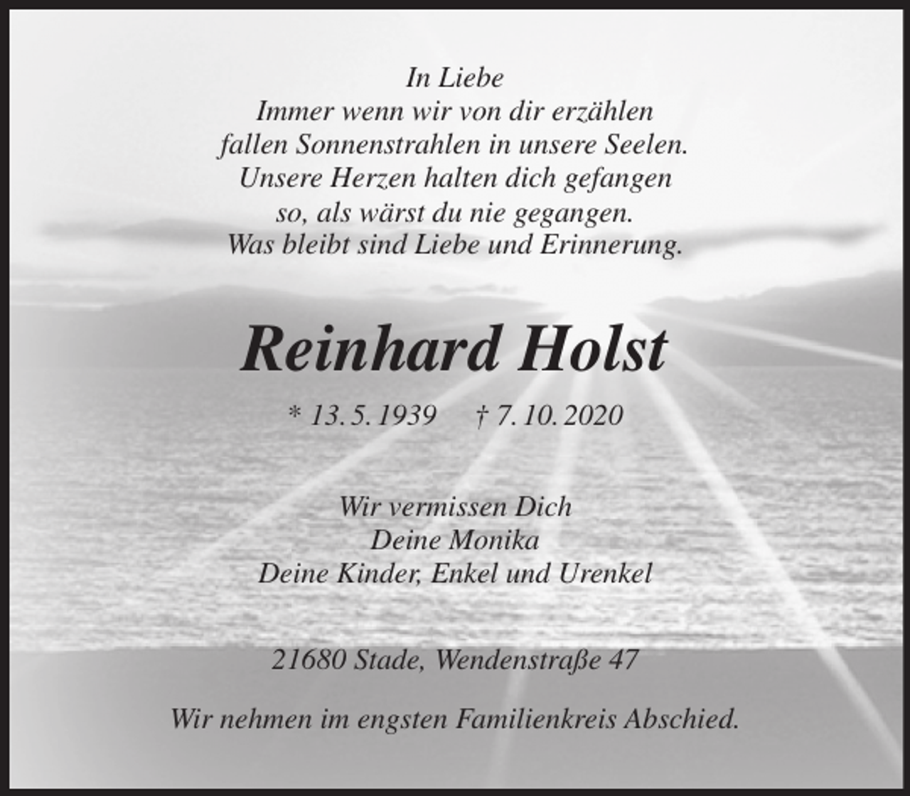 <p>In Liebe<br />Immer wenn wir von dir erzählen<br />fallen Sonnenstrahlen in unsere Seelen.<br />Unsere Herzen halten dich gefangen<br />so, als wärst du nie gegangen.<br />Was bleibt sind Liebe und Erinnerung.<br />Reinhard Holst<br />* 13. 5. 1939 † 7. 10. 2020<br />Wir vermissen Dich<br />Deine Monika<br />Deine Kinder, Enkel und Urenkel<br />21680 Stade, Wendenstraße 47</p>
<p>Wir nehmen im engsten Familienkreis Abschied.</p>