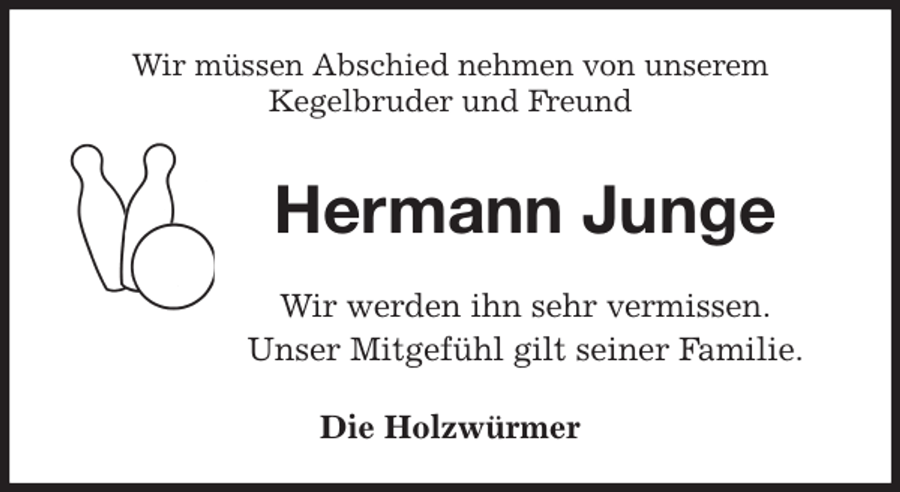 <p>Wir müssen Abschied nehmen von unserem<br />Kegelbruder und Freund<br />Hermann Junge<br />Wir werden ihn sehr vermissen.<br />Unser Mitgefühl gilt seiner Familie.<br />Die Holzwürmer</p>