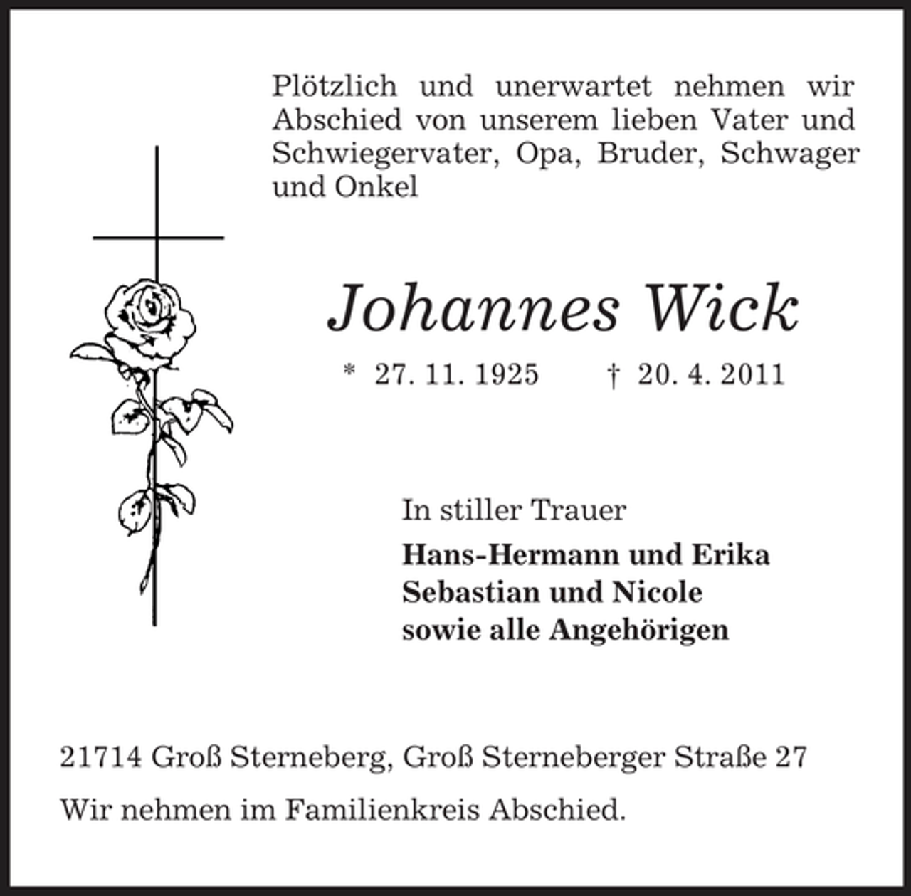 <p>Plötzlich und unerwartet nehmen wir Abschied von unserem lieben Vater und Schwiegervater, Opa, Bruder, Schwager und Onkel</p><p>Johannes Wick<br />* 27. 11. 1925 † 20. 4. 2011 In stiller Trauer Hans-Hermann und Erika Sebastian und Nicole sowie alle Angehörigen</p><p>21714 Groß Sterneberg, Groß Sterneberger Straße 27 Wir nehmen im Familienkreis Abschied.</p>