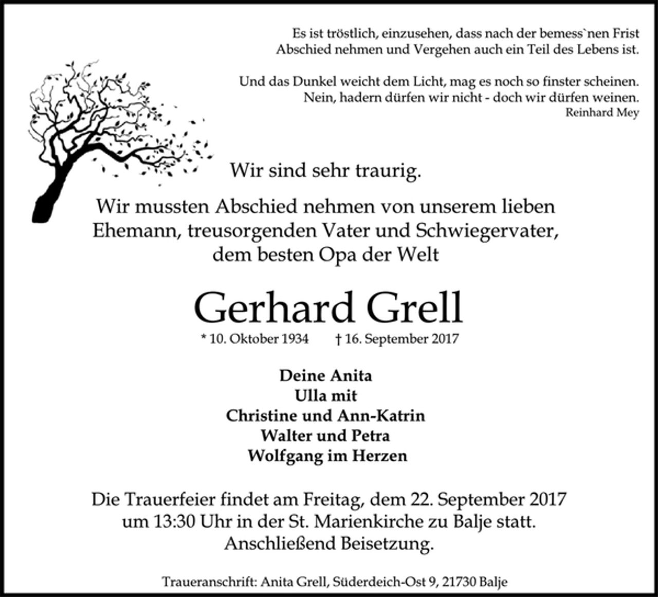 <p>Es ist tröstlich, einzusehen, dass nach der bemess`nen Frist<br />Abschied nehmen und Vergehen auch ein Teil des Lebens ist.<br />Und das Dunkel weicht dem Licht, mag es noch so finster scheinen.<br />Nein, hadern dürfen wir nicht - doch wir dürfen weinen.<br />Reinhard Mey<br />Wir sind sehr traurig.<br />Wir mussten Abschied nehmen von unserem lieben<br />Ehemann, treusorgenden Vater und Schwiegervater,<br />dem besten Opa der Welt<br />Gerhard Grell<br />* 10. Oktober 1934 † 16. September 2017<br />Deine Anita<br />Ulla mit<br />Christine und Ann-Katrin<br />Walter und Petra<br />Wolfgang im Herzen<br />Die Trauerfeier findet am Freitag, dem 22. September 2017<br />um 13:30 Uhr in der St. Marienkirche zu Balje statt.<br />Anschließend Beisetzung.<br />Traueranschrift: Anita Grell, Süderdeich-Ost 9, 21730 Balje</p>