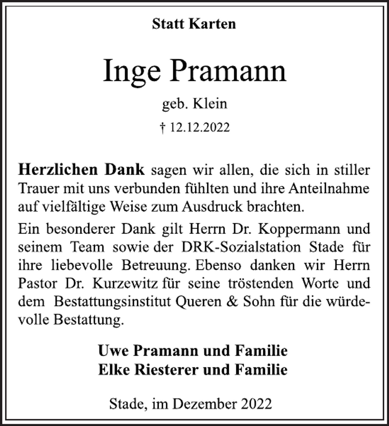 <p>Statt Karten<br />Inge Pramann<br />geb. Klein<br />† 12.12.2022<br />Herzlichen Dank sagen wir allen, die sich in stiller<br />Trauer mit uns verbunden fühlten und ihre Anteilnahme<br />auf vielfältige Weise zum Ausdruck brachten.<br />Ein besonderer Dank gilt Herrn Dr. Koppermann und<br />seinem Team sowie der DRK-Sozialstation Stade für<br />ihre liebevolle Betreuung. Ebenso danken wir Herrn<br />Pastor Dr. Kurzewitz für seine tröstenden Worte und<br />dem Bestattungsinstitut Queren &amp; Sohn für die würdevolle Bestattung.<br />Uwe Pramann und Familie<br />Elke Riesterer und Familie<br />Stade, im Dezember 2022</p>