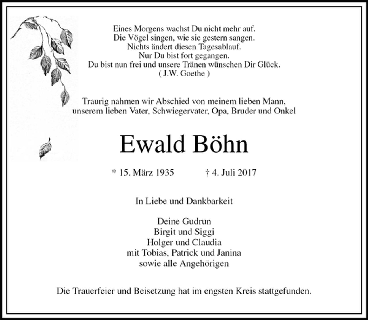 <p>Eines Morgens wachst Du nicht mehr auf.<br />Die Vögel singen, wie sie gestern sangen.<br />Nichts ändert diesen Tagesablauf.<br />Nur Du bist fort gegangen.<br />Du bist nun frei und unsere Tränen wünschen Dir Glück.<br />( J.W. Goethe )<br />Traurig nahmen wir Abschied von meinem lieben Mann,<br />unserem lieben Vater, Schwiegervater, Opa, Bruder und Onkel<br />Ewald Böhn</p><p>* 15. März 1935 † 4. Juli 2017<br />In Liebe und Dankbarkeit</p><p>Deine Gudrun<br />Birgit und Siggi<br />Holger und Claudia<br />mit Tobias, Patrick und Janina<br />sowie alle Angehörigen<br />Die Trauerfeier und Beisetzung hat im engsten Kreis stattgefunden.</p>