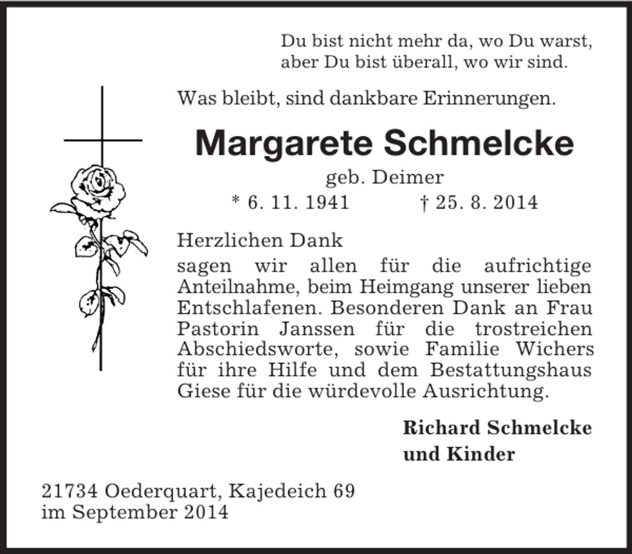 <p>Du bist nicht mehr da, wo Du warst,<br />aber Du bist überall, wo wir sind.<br />Was bleibt, sind dankbare Erinnerungen.<br />Margarete Schmelcke<br />geb. Deimer<br />* 6. 11. 1941 † 25. 8. 2014<br />Herzlichen Dank<br />sagen wir allen für die aufrichtige<br />Anteilnahme, beim Heimgang unserer lieben Entschlafenen. Besonderen Dank an Frau Pastorin Janssen für die trostreichen<br />Abschiedsworte, sowie Familie Wichers für ihre Hilfe und dem Bestattungshaus Giese für die würdevolle Ausrichtung.<br />Richard Schmelcke<br />und Kinder<br />21734 Oederquart, Kajedeich 69<br />im September 2014</p>