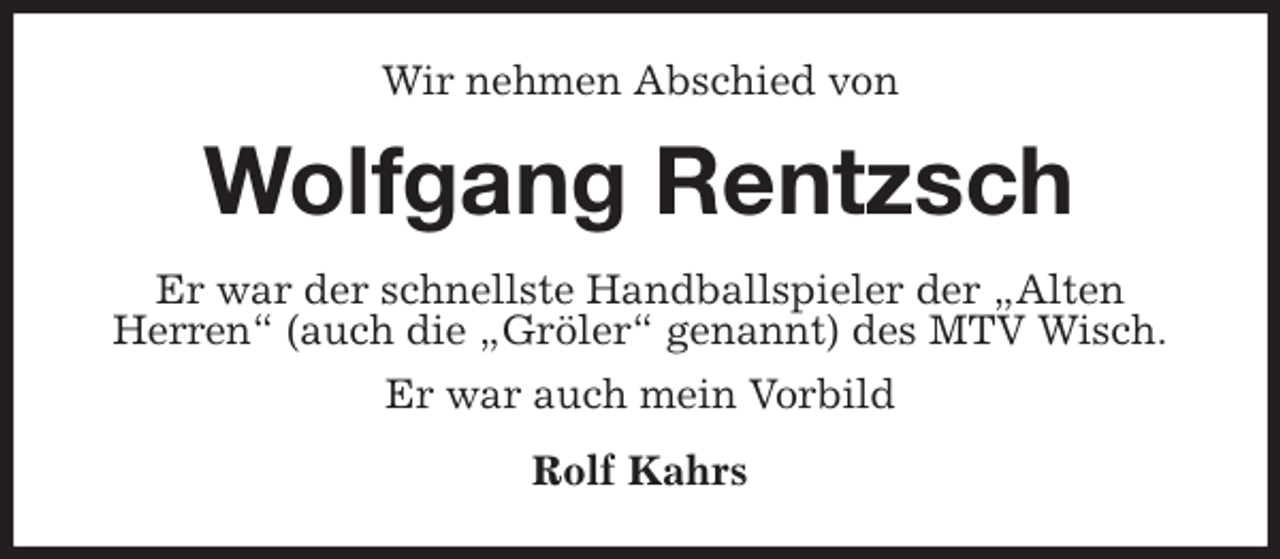 <p>Wir nehmen Abschied von<br />Wolfgang Rentzsch<br />Er war der schnellste Handballspieler der „Alten<br />Herren“ (auch die „Gröler“ genannt) des MTV Wisch.<br />Er war auch mein Vorbild<br />Rolf Kahrs</p>
