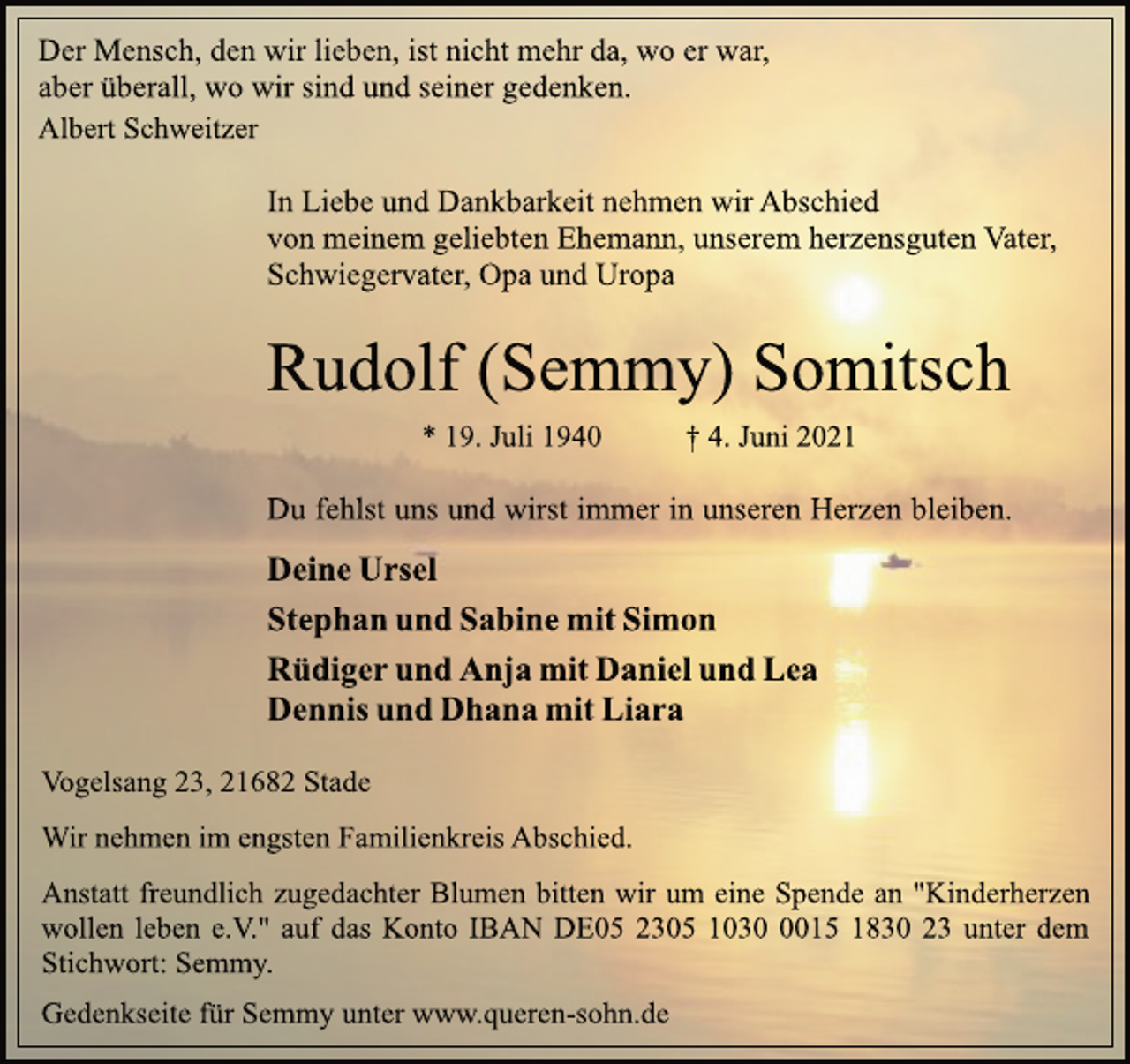 <p>Der Mensch, den wir lieben, ist nicht mehr da, wo er war,<br />aber überall, wo wir sind und seiner gedenken.<br />Albert Schweitzer<br />In Liebe und Dankbarkeit nehmen wir Abschied<br />von meinem geliebten Ehemann, unserem herzensguten Vater,<br />Schwiegervater, Opa und Uropa<br />Rudolf (Semmy) Somitsch<br />* 19. Juli 1940 † 4. Juni 2021<br />Du fehlst uns und wirst immer in unseren Herzen bleiben.<br />Deine Ursel<br />Stephan und Sabine mit Simon<br />Rüdiger und Anja mit Daniel und Lea<br />Dennis und Dhana mit Liara<br />Vogelsang 23, 21682 Stade<br />Wir nehmen im engsten Familienkreis Abschied.<br />Anstatt freundlich zugedachter Blumen bitten wir um eine Spende an "Kinderherzen wollen leben e.V." auf das Konto<br />IBAN DE05 2305 1030 0015 1830 23 unter dem<br />Stichwort: Semmy.<br />Gedenkseite für Semmy unter www.queren-sohn.de</p>
