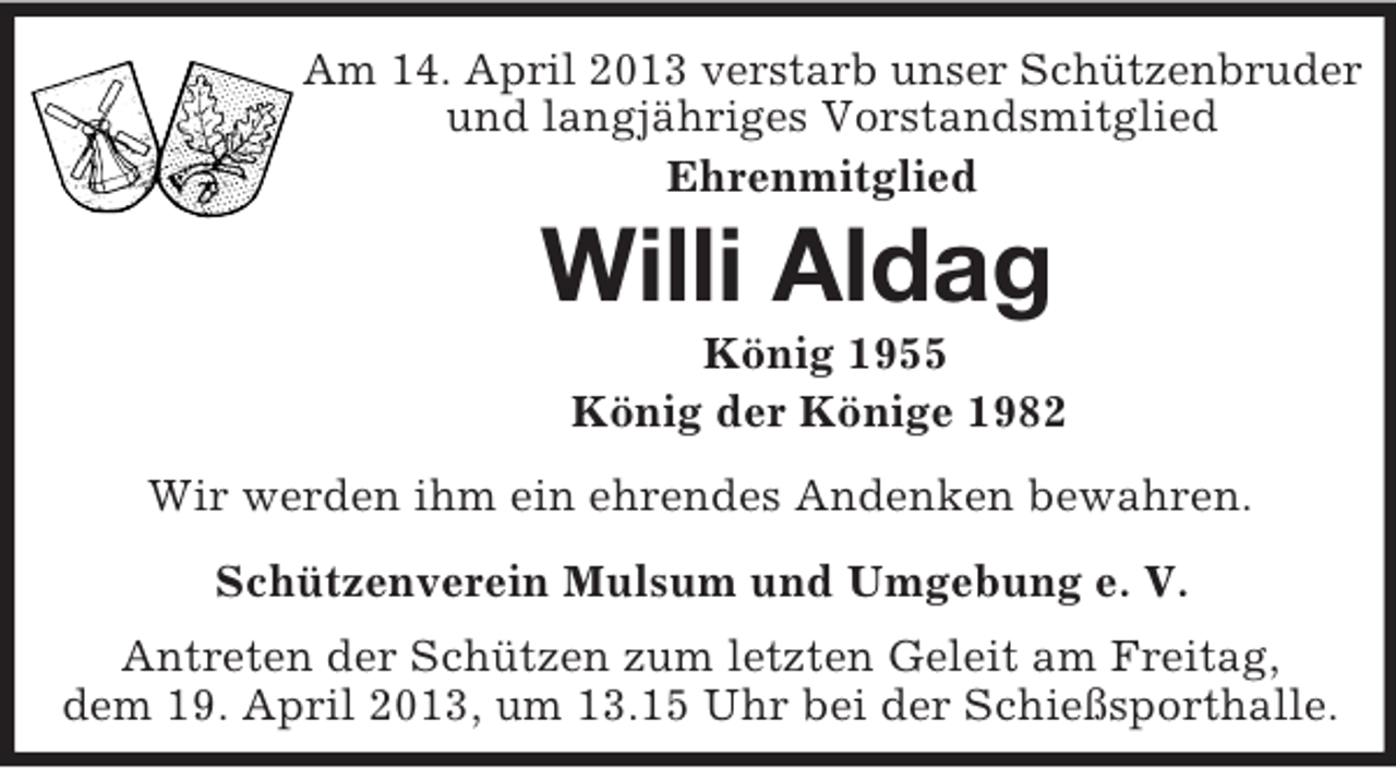 <p>Am 14. April 2013 verstarb unser Schützenbruder<br />und langjähriges Vorstandsmitglied<br />Ehrenmitglied<br />Willi Aldag<br />König 1955<br />König der Könige 1982<br />Wir werden ihm ein ehrendes Andenken bewahren.<br />Schützenverein Mulsum und Umgebung e. V.<br />Antreten der Schützen zum letzten Geleit am Freitag,<br />dem 19. April 2013, um 13.15 Uhr bei der Schießsporthalle.</p>
