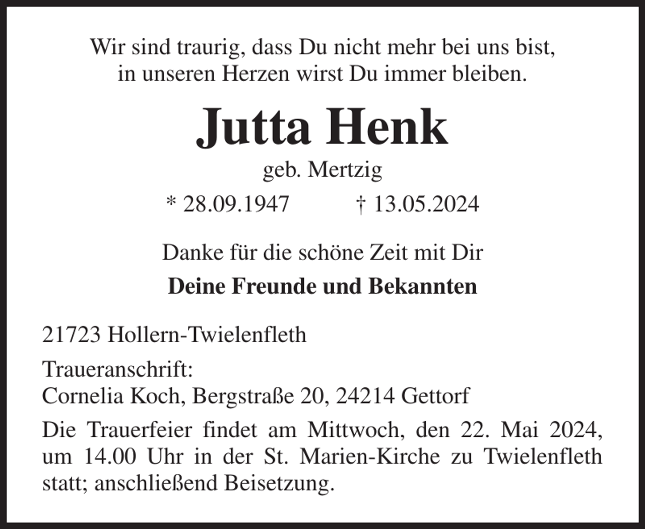 <p>Wir sind traurig, dass Du nicht mehr bei uns bist,<br />in unseren Herzen wirst Du immer bleiben.<br />Jutta Henk<br />geb. Mertzig<br />* 28.09.1947 † 13.05.2024<br />Danke für die schöne Zeit mit Dir<br />Deine Freunde und Bekannten<br />21723 Hollern-Twielenfleth<br />Traueranschrift:<br />Cornelia Koch, Bergstraße 20, 24214 Gettorf<br />Die Trauerfeier findet am Mittwoch, den 22. Mai 2024,<br />um 14.00 Uhr in der St. Marien-Kirche zu Twielenfleth statt; anschließend Beisetzung.</p>