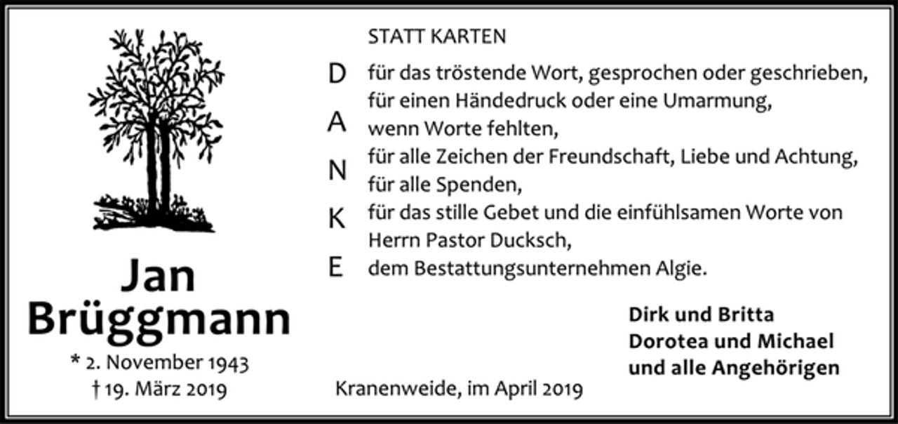 <p>Statt Karten<br />Danke<br />für das tröstende Wort, gesprochen oder geschrieben,<br />für einen Händedruck oder eine Umarmung,<br />wenn Worte fehlten,<br />für alle Zeichen der Freundschaft, Liebe und Achtung, für alle Spenden, für das stille Gebet und die einfühlsamen Worte von Herrn Pastor Duksch,<br />dem Bestattungsunternehmen Algie.<br />Dirk und Britta<br />Dorotea und Michael<br />und alle Angehörigen<br />Kranenweide, im April 2019<br />Jan Brüggmann<br />* 2. November 1943 + 19. März 2019</p>