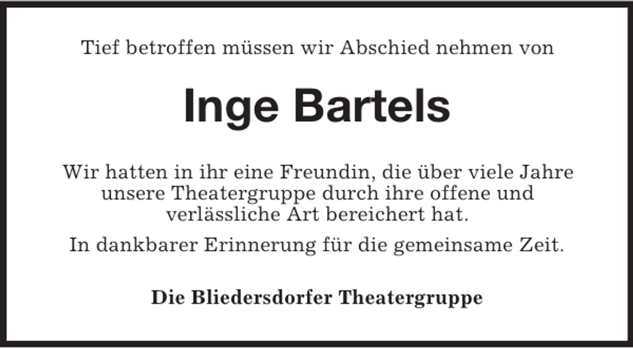 <p>Tief betroffen müssen wir Abschied nehmen von</p><p>Inge Bartels<br />Wir hatten in ihr eine Freundin, die über viele Jahre<br />unsere Theatergruppe durch ihre offene und<br />verlässliche Art bereichert hat.<br />In dankbarer Erinnerung für die gemeinsame Zeit.<br />Die Bliedersdorfer Theatergruppe</p>