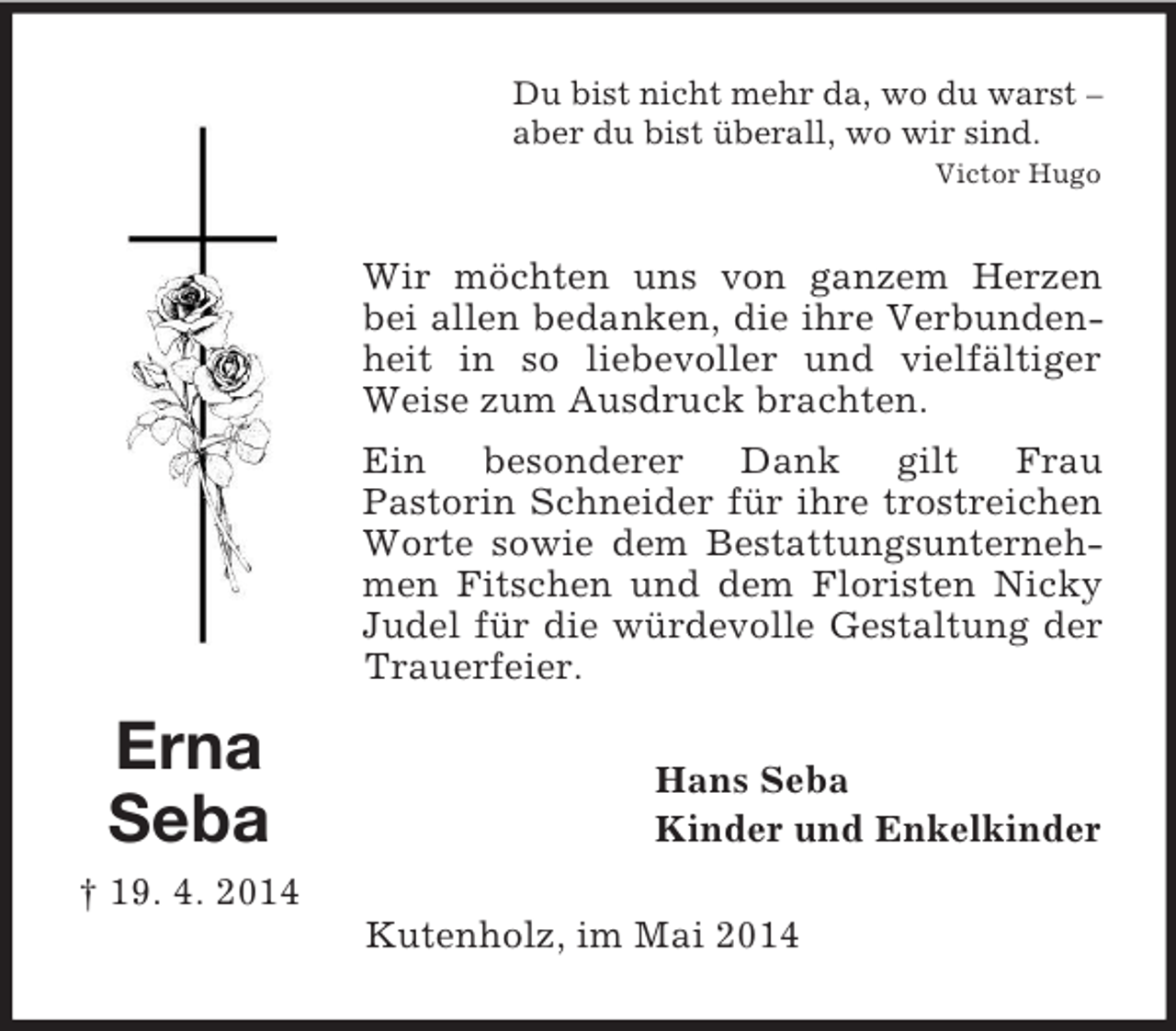 <p>Erna<br />Seba<br />† 19. 4. 2014<br />Du bist nicht mehr da, wo du warst –<br />aber du bist überall, wo wir sind.<br />Victor Hugo<br />Wir möchten uns von ganzem Herzen bei allen bedanken, die ihre Verbundenheit in so liebevoller und vielfältiger Weise zum Ausdruck brachten.<br />Ein besonderer Dank gilt Frau<br />Pastorin Schneider für ihre trostreichen Worte sowie dem Bestattungsunternehmen Fitschen und dem Floristen Nicky Judel für die würdevolle Gestaltung der Trauerfeier.<br />Hans Seba<br />Kinder und Enkelkinder<br />Kutenholz, im Mai 2014</p>