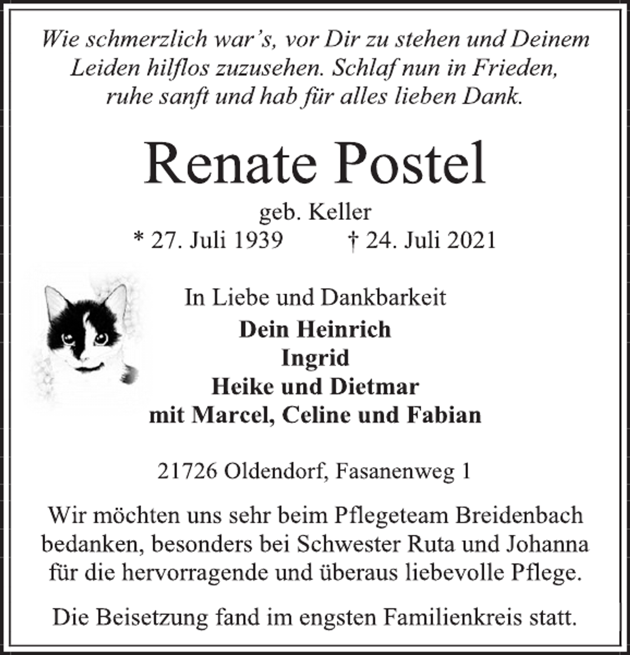 <p>Wie schmerzlich war's, vor Dir zu stehen und Deinem Leiden hilflos zuzusehen. Schlaf nun in Frieden,<br />ruhe sanft und hab für alles lieben Dank.<br />Renate Postel<br />geb. Keller<br />* 27. Juli 1939 † 24. Juli 2021<br />In Liebe und Dankbarkeit<br />Dein Heinrich<br />Ingrid<br />Heike und Dietmar<br />mit Marcel, Celine und Fabian<br />21726 Oldendorf, Fasanenweg 1<br />Wir möchten uns sehr beim Pflegeteam Breidenbach bedanken, besonders bei Schwester Ruta und Johanna für die hervorragende und überaus liebevolle Pflege.<br />Die Beisetzung fand im engsten Familienkreis statt.</p>