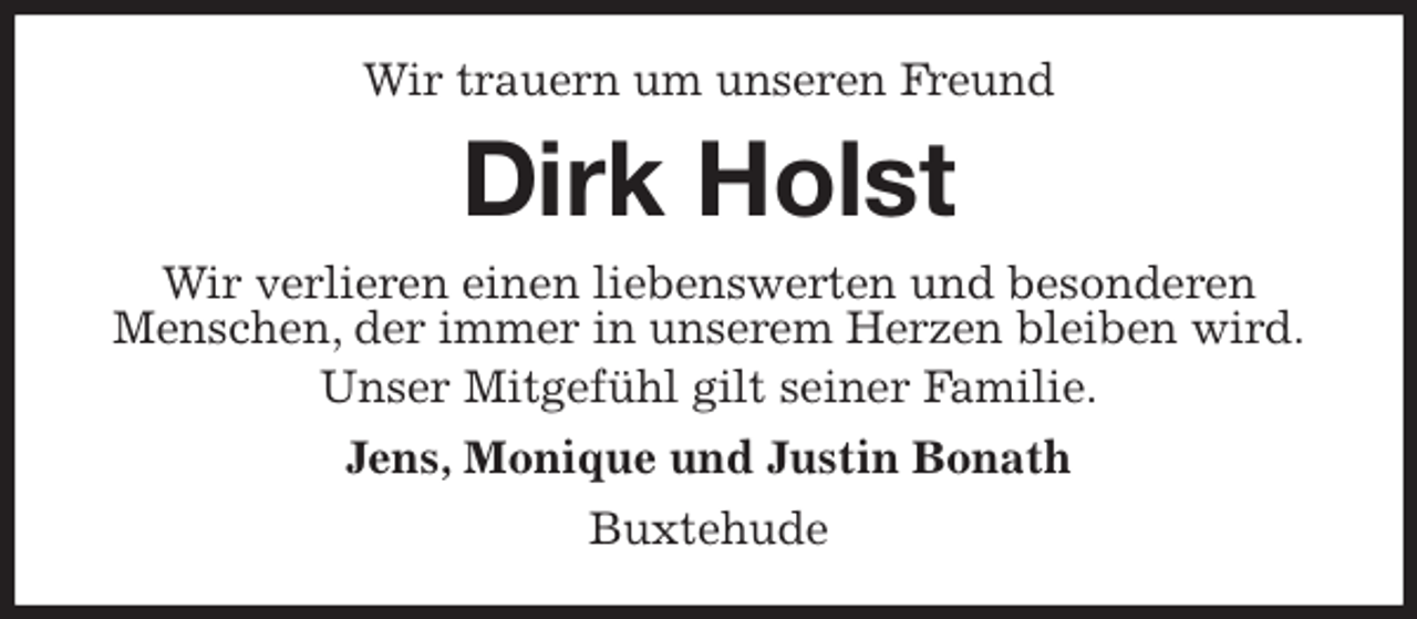 <p>Wir trauern um unseren Freund<br />Dirk Holst<br />Wir verlieren einen liebenswerten und besonderen<br />Menschen, der immer in unserem Herzen bleiben wird.<br />Unser Mitgefühl gilt seiner Familie.<br />Jens, Monique und Justin Bonath<br />Buxtehude</p>