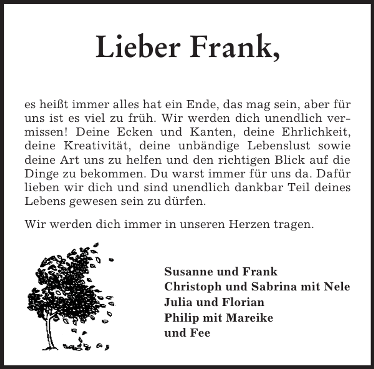 <p>Lieber Frank,<br />es heißt immer alles hat ein Ende, das mag sein, aber für uns ist es viel zu früh. Wir werden dich unendlich vermissen! Deine Ecken und Kanten, deine Ehrlichkeit, deine Kreativität, deine unbändige Lebenslust sowie deine Art uns zu helfen und den richtigen Blick auf die Dinge zu bekommen. Du warst immer für uns da. Dafür lieben wir dich und sind unendlich dankbar Teil deines Lebens gewesen sein zu dürfen.<br />Wir werden dich immer in unseren Herzen tragen.<br />Susanne und Frank<br />Christoph und Sabrina mit Nele<br />Julia und Florian<br />Philip mit Mareike<br />und Fee</p>