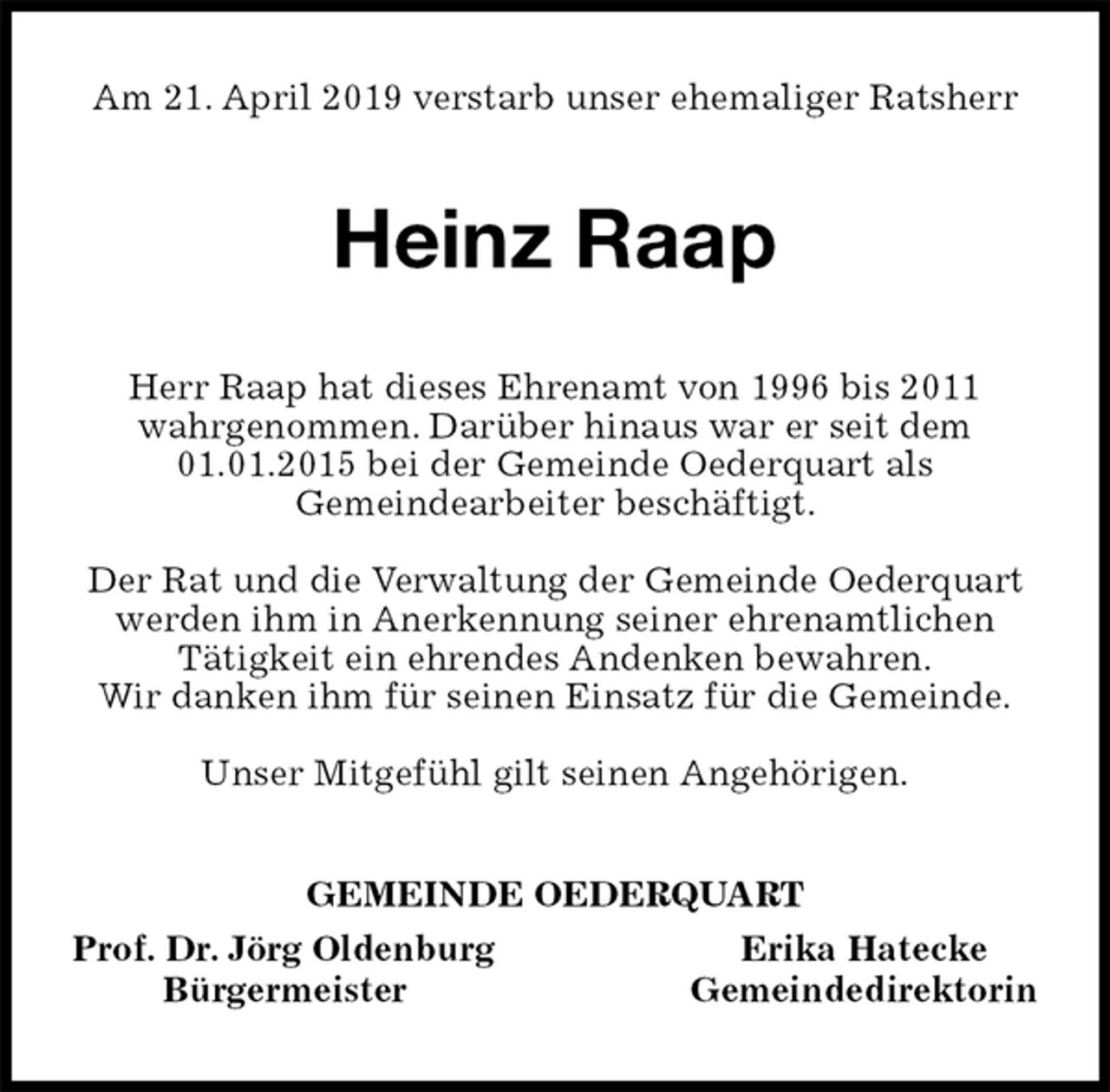 <p>Am 21. April 2019 verstarb unser ehemaliger Ratsherr<br />Heinz Raap<br />Herr Raap hat dieses Ehrenamt von 1996 bis 2011<br />wahrgenommen. Darüber hinaus war er seit dem 01.01.2015 bei der Gemeinde Oederquart als<br />Gemeindearbeiter beschäftigt.</p><p>Der Rat und die Verwaltung der Gemeinde Oederquart werden ihm in Anerkennung seiner ehrenamtlichen<br />Tätigkeit ein ehrendes Andenken bewahren.<br />Wir danken ihm für seinen Einsatz für die Gemeinde.</p><p>Unser Mitgefühl gilt seinen Angehörigen.<br />GEMEINDE OEDERQUART<br />Prof. Dr. Jörg Oldenburg Erika Hatecke<br />Bürgermeister Gemeindedirektorin</p>