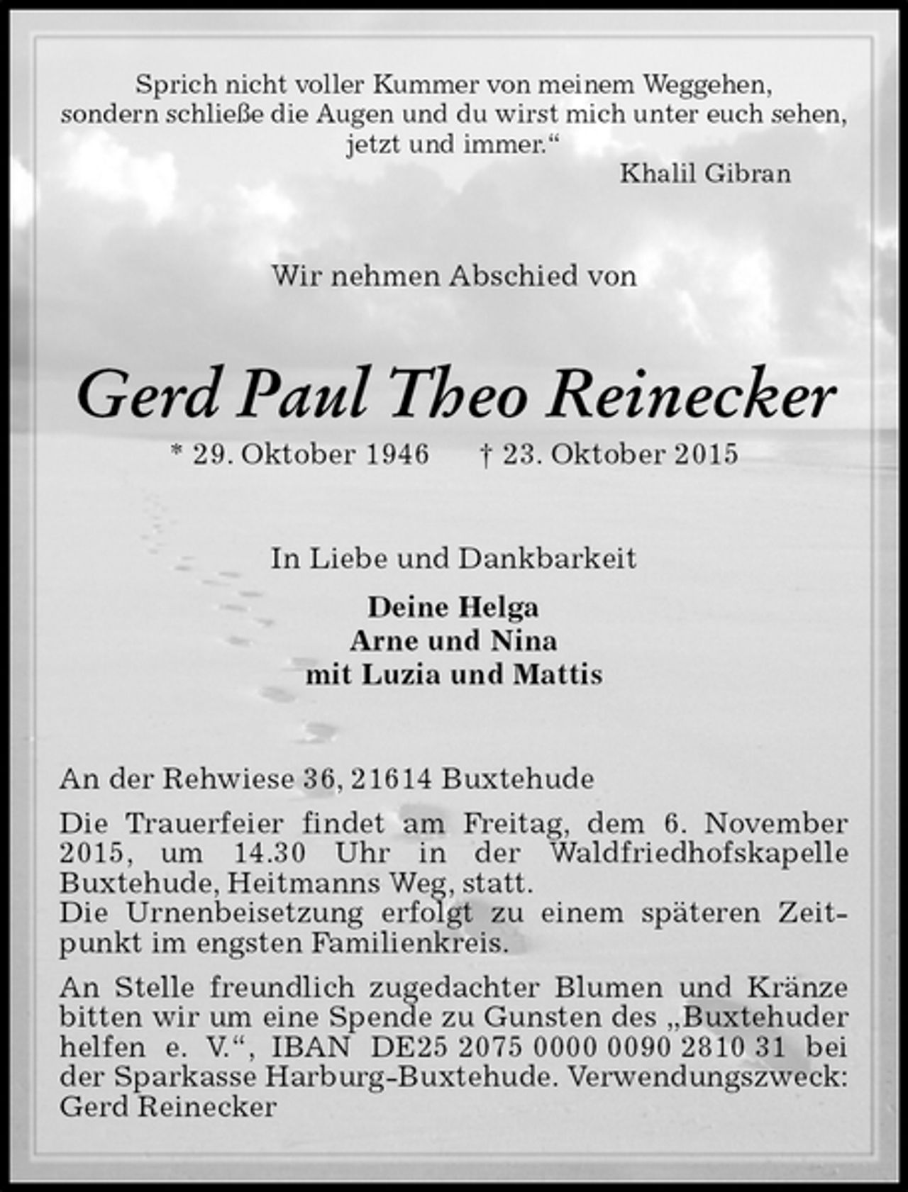 <p>Sprich nicht voller Kummer von meinem Weggehen,<br />sondern schließe die Augen und du wirst mich unter euch sehen,<br />jetzt und immer.“<br />Khalil Gibran<br />Wir nehmen Abschied von<br />Gerd Paul Theo Reinecker<br />* 29. Oktober 1946 † 23. Oktober 2015<br />In Liebe und Dankbarkeit<br />Deine Helga<br />Arne und Nina<br />mit Luzia und Mattis<br />An der Rehwiese 36, 21614 Buxtehude<br />Die Trauerfeier findet am Freitag, dem 6. November 2015, um 14.30 Uhr in der Waldfriedhofskapelle<br />Buxtehude, Heitmanns Weg, statt.<br />Die Urnenbeisetzung erfolgt zu einem späteren Zeitpunkt im engsten Familienkreis.<br />An Stelle freundlich zugedachter Blumen und Kränze bitten wir um eine Spende zu Gunsten des „Buxtehuder helfen e. V.“, IBAN DE25 2075 0000 0090 2810 31 bei der Sparkasse Harburg-Buxtehude. Verwendungszweck: Gerd Reinecker</p>