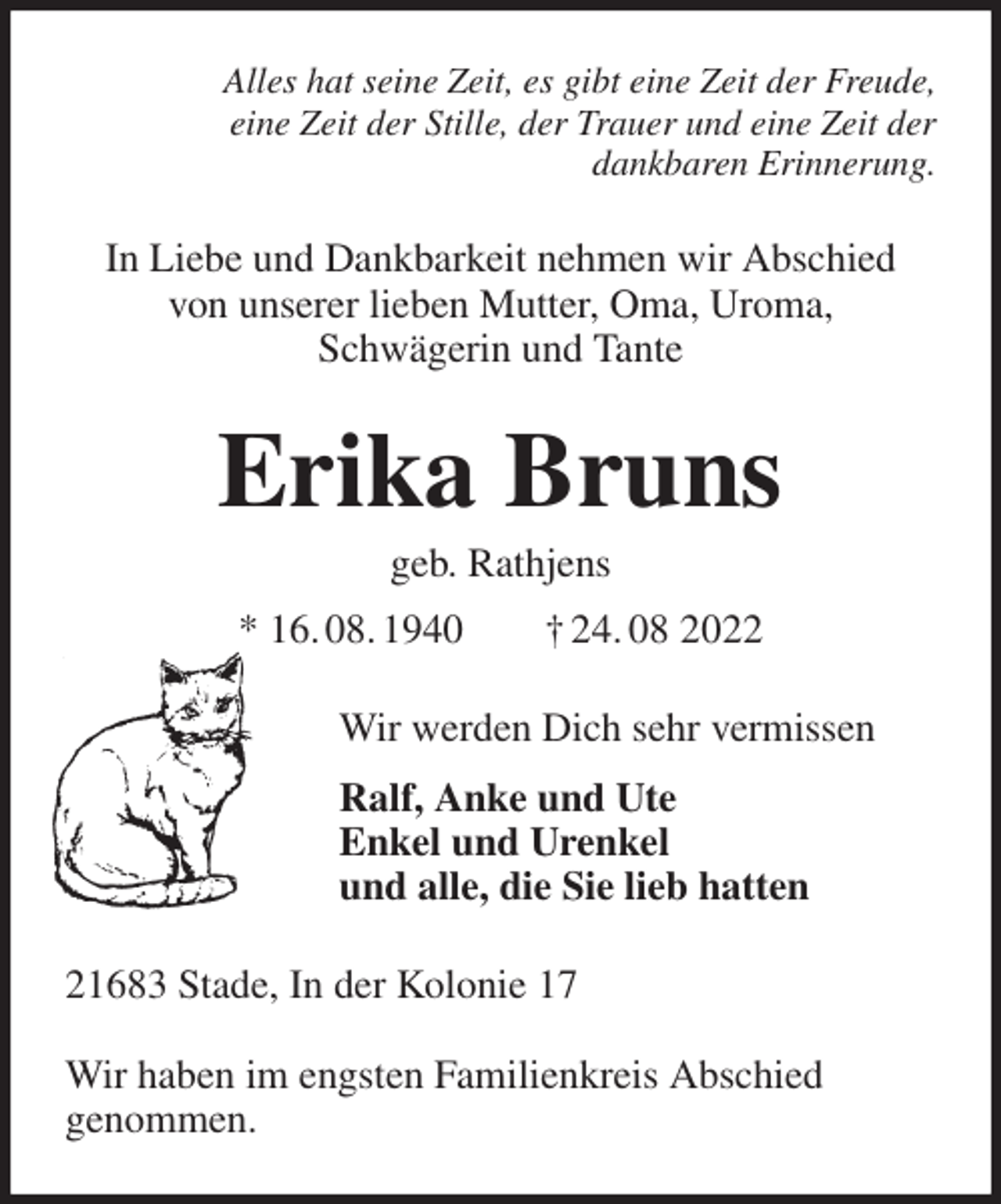 <p>Alles hat seine Zeit, es gibt eine Zeit der Freude,<br />eine Zeit der Stille, der Trauer und eine Zeit der<br />dankbaren Erinnerung.<br />In Liebe und Dankbarkeit nehmen wir Abschied<br />von unserer lieben Mutter, Oma, Uroma,<br />Schwägerin und Tante<br />Erika Bruns<br />geb. Rathjens<br />* 16. 08. 1940 † 24. 08 2022<br />Wir werden Dich sehr vermissen<br />Ralf, Anke und Ute<br />Enkel und Urenkel<br />und alle, die Sie lieb hatten<br />21683 Stade, In der Kolonie 17</p><p>Wir haben im engsten Familienkreis Abschied<br />genommen.</p>