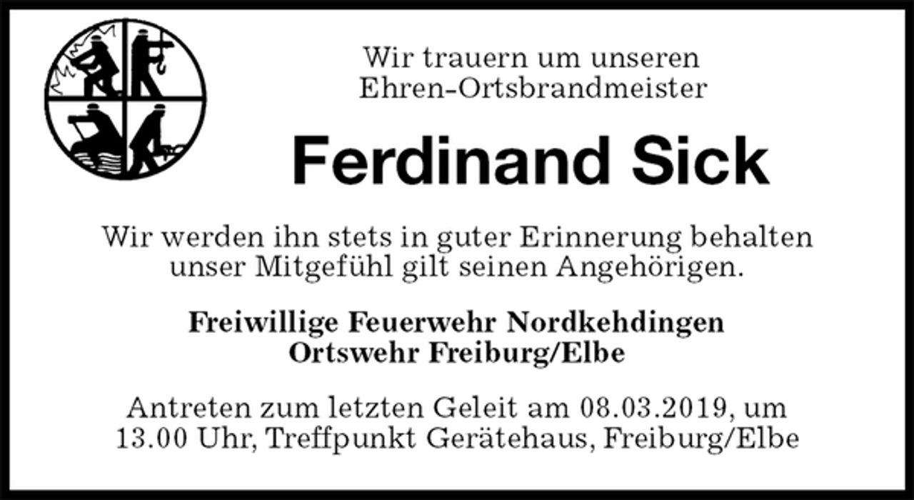 <p>Wir trauern um unseren<br />Ehren-Ortsbrandmeister<br />Ferdinand Sick<br />Wir werden ihn stets in guter Erinnerung behalten<br />unser Mitgefühl gilt seinen Angehörigen.<br />Freiwillige Feuerwehr Nordkehdingen<br />Ortswehr Freiburg/Elbe<br />Antreten zum letzten Geleit am 08.03.2019, um<br />13.00 Uhr, Treffpunkt Gerätehaus, Freiburg/Elbe</p>