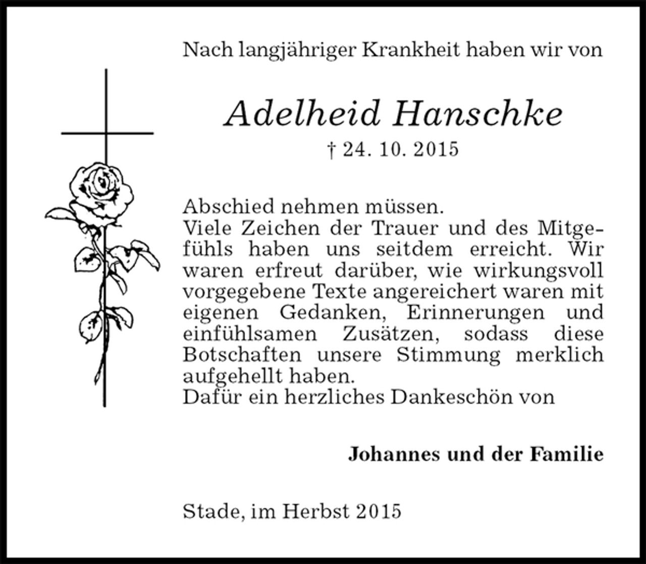 <p>Nach langjähriger Krankheit haben wir von<br />Adelheid Hanschke<br />† 24. 10. 2015<br />Abschied nehmen müssen.<br />Viele Zeichen der Trauer und des Mitgefühls haben uns seitdem erreicht. Wir<br />waren erfreut darüber, wie wirkungsvoll vorgegebene Texte angereichert waren mit eigenen Gedanken, Erinnerungen und einfühlsamen Zusätzen, sodass diese<br />Botschaften unsere Stimmung merklich aufgehellt haben.<br />Dafür ein herzliches Dankeschön von<br />Johannes und der Familie<br />Stade, im Herbst 2015</p>