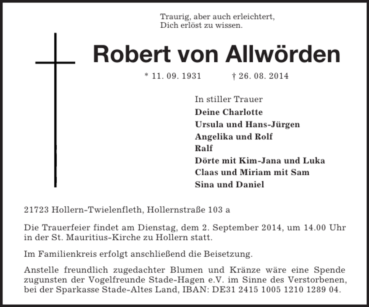 <p>Traurig, aber auch erleichtert,<br />Dich erlöst zu wissen.<br />Robert von Allwörden<br />* 11. 09. 1931 † 26. 08. 2014<br />In stiller Trauer<br />Deine Charlotte<br />Ursula und Hans-Jürgen<br />Angelika und Rolf<br />Ralf<br />Dörte mit Kim-Jana und Luka<br />Claas und Miriam mit Sam<br />Sina und Daniel<br />21723 Hollern-Twielenfleth, Hollernstraße 103 a<br />Die Trauerfeier findet am Dienstag, dem 2. September 2014, um 14.00 Uhr in der St. Mauritius-Kirche zu Hollern statt.<br />Im Familienkreis erfolgt anschließend die Beisetzung.<br />Anstelle freundlich zugedachter Blumen und Kränze wäre eine Spende<br />zugunsten der Vogelfreunde Stade-Hagen e.V. im Sinne des Verstorbenen, bei der Sparkasse Stade-Altes Land, IBAN: DE31 2415 1005 1210 1289 04.</p>