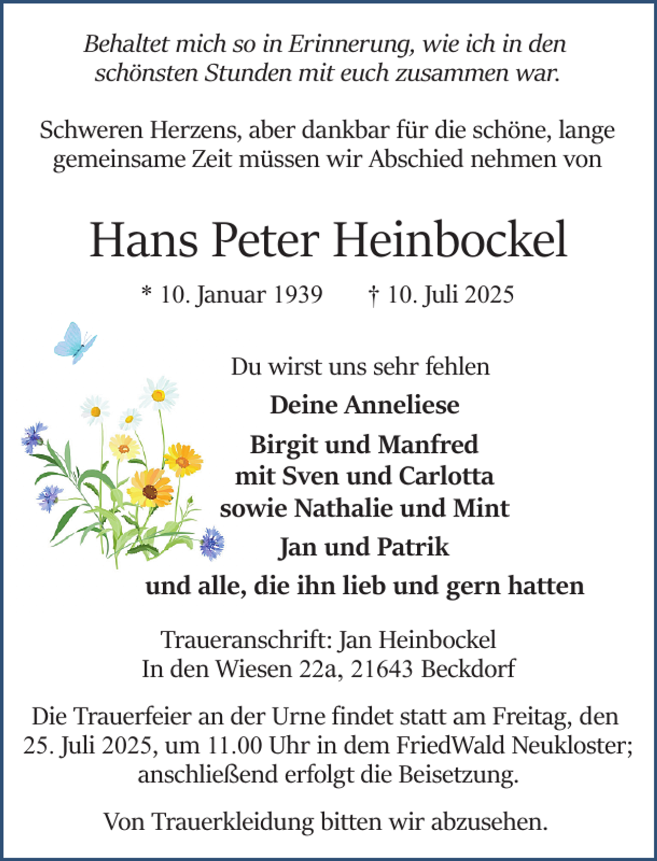 <p>Behaltet mich so in Erinnerung, wie ich in den<br />schönsten Stunden mit euch zusammen war.<br />Schweren Herzens, aber dankbar für die schöne, lange<br />gemeinsame Zeit müssen wir Abschied nehmen von</p><p>Hans Peter Heinbockel<br />* 10. Januar 1939</p><p>† 10. Juli 2025</p><p>Du wirst uns sehr fehlen<br />Deine Anneliese<br />Birgit und Manfred<br />mit Sven und Carlotta<br />sowie Nathalie und Mint<br />Jan und Patrik<br />und alle, die ihn lieb und gern hatten<br />Traueranschrift: Jan Heinbockel<br />In den Wiesen 22a, 21643 Beckdorf<br />Die Trauerfeier an der Urne ﬁndet statt am Freitag, den</p><p>25. Juli 2025, um 11.00 Uhr in dem FriedWald Neukloster;</p><p>anschließend erfolgt die Beisetzung.</p><p>Von Trauerkleidung bitten wir abzusehen.</p>