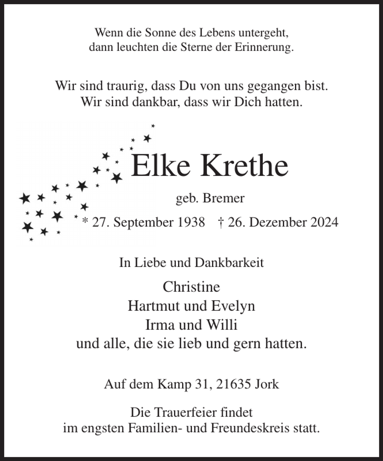 <p>Wenn die Sonne des Lebens untergeht,<br />dann leuchten die Sterne der Erinnerung.<br />Wir sind traurig, dass Du von uns gegangen bist.<br />Wir sind dankbar, dass wir Dich hatten.</p><p>Elke Krethe<br />geb. Bremer<br />* 27. September 1938 † 26. Dezember 2024<br />In Liebe und Dankbarkeit<br />Christine<br />Hartmut und Evelyn<br />Irma und Willi<br />und alle, die sie lieb und gern hatten.<br />Auf dem Kamp 31, 21635 Jork<br />Die Trauerfeier findet<br />im engsten Familien- und Freundeskreis statt.</p>