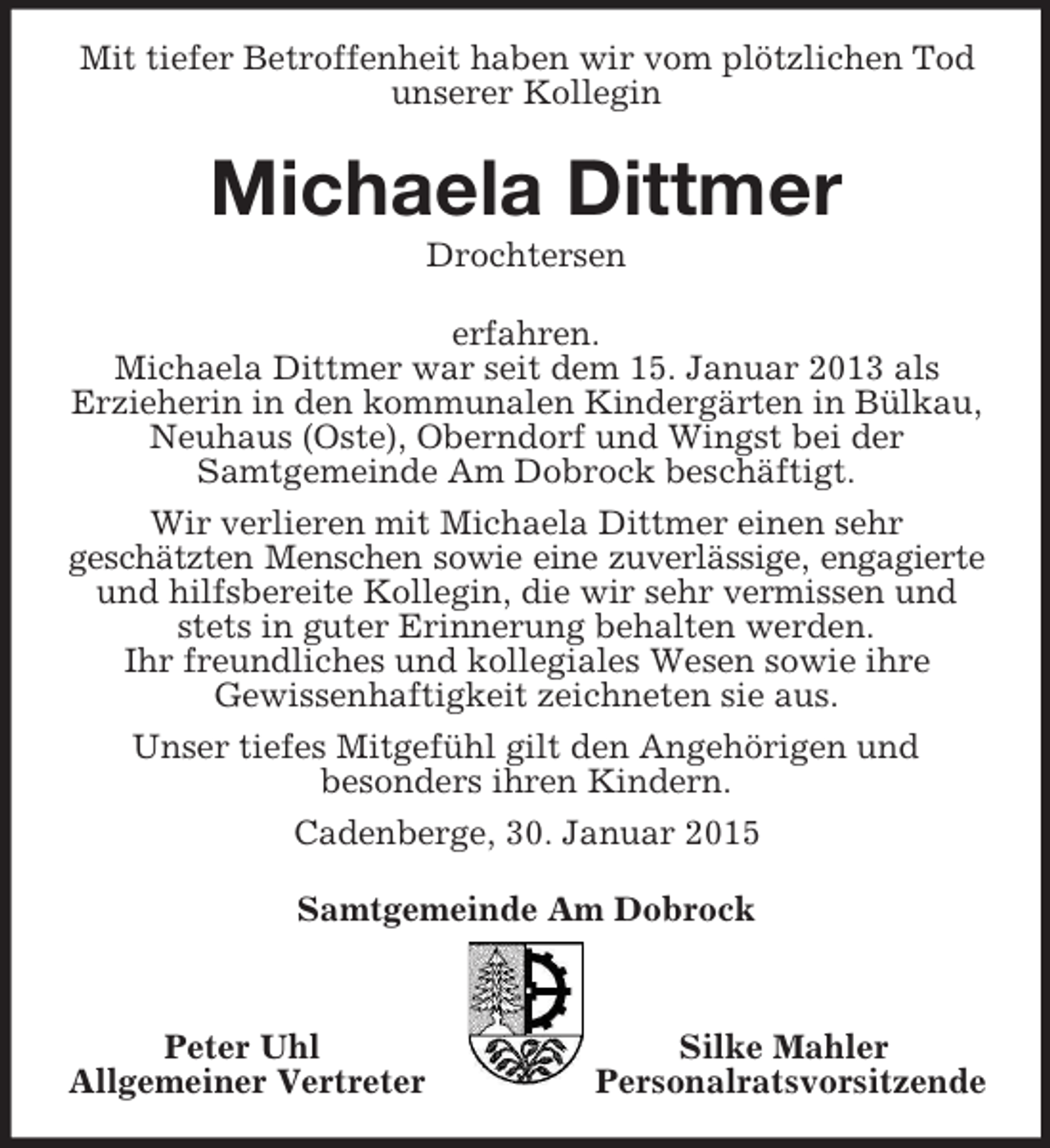<p>Mit tiefer Betroffenheit haben wir vom plötzlichen Tod unserer Kollegin<br />Michaela Dittmer<br />Drochtersen<br />erfahren.<br />Michaela Dittmer war seit dem 15. Januar 2013 als<br />Erzieherin in den kommunalen Kindergärten in Bülkau, Neuhaus (Oste), Oberndorf und Wingst bei der<br />Samtgemeinde Am Dobrock beschäftigt.<br />Wir verlieren mit Michaela Dittmer einen sehr<br />geschätzten Menschen sowie eine zuverlässige, engagierte<br />und hilfsbereite Kollegin, die wir sehr vermissen und stets in guter Erinnerung behalten werden.<br />Ihr freundliches und kollegiales Wesen sowie ihre<br />Gewissenhaftigkeit zeichneten sie aus.<br />Unser tiefes Mitgefühl gilt den Angehörigen und<br />besonders ihren Kindern.<br />Cadenberge, 30. Januar 2015<br />Samtgemeinde Am Dobrock</p><p>Peter Uhl Silke Mahler<br />Allgemeiner Vertreter Personalratsvorsitzende</p>