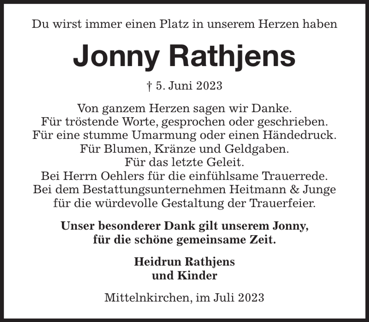 <p>Du wirst immer einen Platz in unserem Herzen haben<br />Jonny Rathjens<br />† 5. Juni 2023<br />Von ganzem Herzen sagen wir Danke.<br />Für tröstende Worte, gesprochen oder geschrieben.<br />Für eine stumme Umarmung oder einen Händedruck.<br />Für Blumen, Kränze und Geldgaben.<br />Für das letzte Geleit.<br />Bei Herrn Oehlers für die einfühlsame Trauerrede.<br />Bei dem Bestattungsunternehmen Heitmann &amp; Junge<br />für die würdevolle Gestaltung der Trauerfeier.<br />Unser besonderer Dank gilt unserem Jonny,<br />für die schöne gemeinsame Zeit.<br />Heidrun Rathjens<br />und Kinder<br />Mittelnkirchen, im Juli 2023</p>