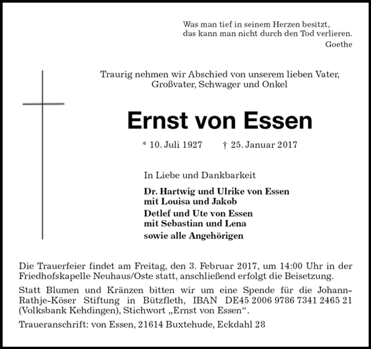 <p>Was man tief in seinem Herzen besitzt,<br />das kann man nicht durch den Tod verlieren.<br />Goethe<br />Traurig nehmen wir Abschied von unserem lieben Vater, Großvater, Schwager und Onkel<br />Ernst von Essen<br />* 10. Juli 1927 † 25. Januar 2017<br />In Liebe und Dankbarkeit<br />Dr. Hartwig und Ulrike von Essen<br />mit Louisa und Jakob<br />Detlef und Ute von Essen<br />mit Sebastian und Lena<br />sowie alle Angehörigen<br />Die Trauerfeier findet am Freitag, den 3. Februar 2017, um 14:00 Uhr in der Friedhofskapelle Neuhaus/Oste statt, anschließend erfolgt die Beisetzung.<br />Statt Blumen und Kränzen bitten wir um eine Spende für die Johann-<br />Rathje-Köser Stiftung in Bützfleth, IBAN DE45 2006 9786 7341 2465 21 (Volksbank Kehdingen), Stichwort „Ernst von Essen“.<br />Traueranschrift: von Essen, 21614 Buxtehude, Eckdahl 28</p>