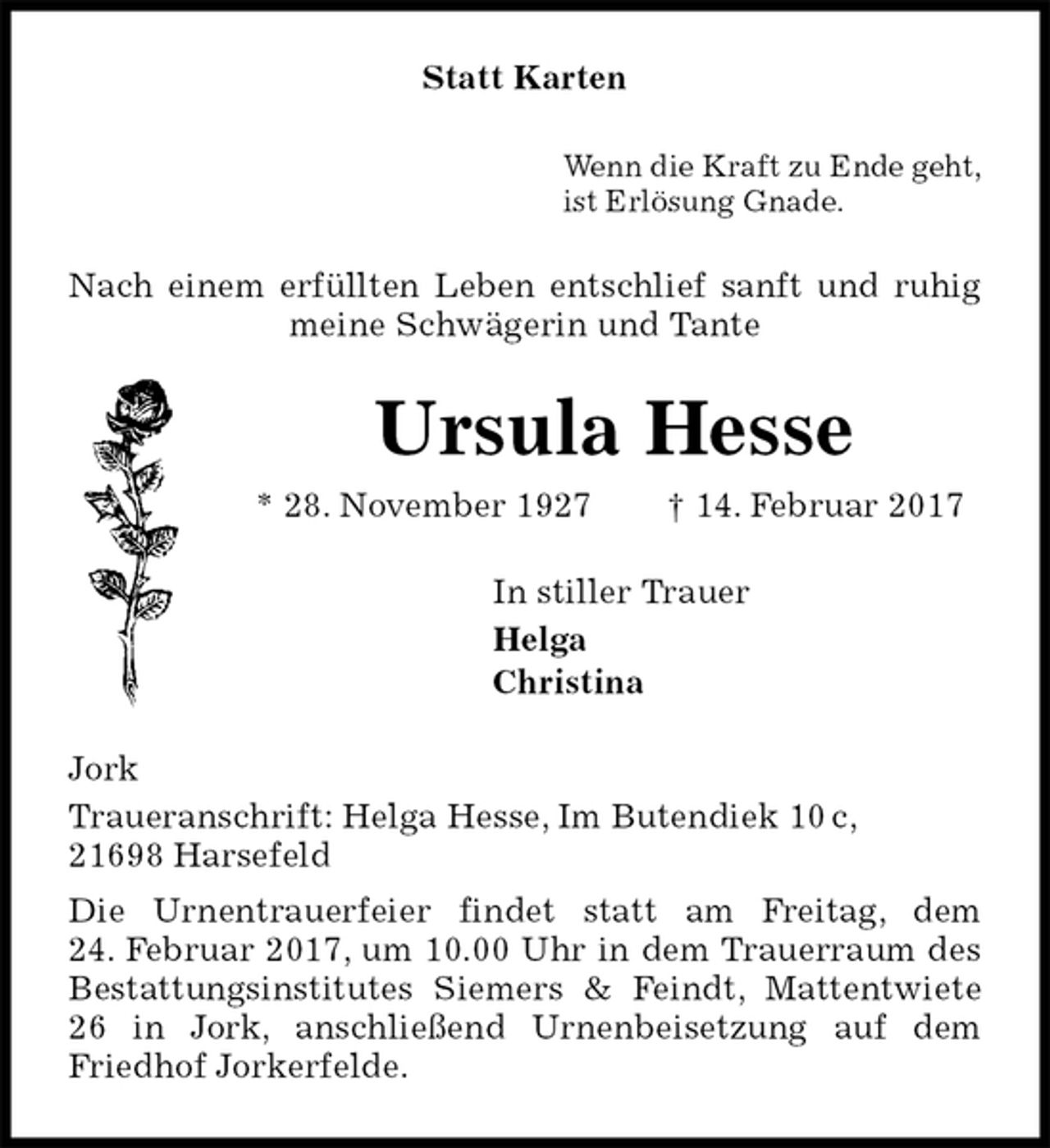 <p>Statt Karten<br />Wenn die Kraft zu Ende geht,<br />ist Erlösung Gnade.<br />Nach einem erfüllten Leben entschlief sanft und ruhig meine Schwägerin und Tante<br />Ursula Hesse<br />* 28. November 1927 † 14. Februar 2017<br />In stiller Trauer<br />Helga<br />Christina<br />Jork<br />Traueranschrift: Helga Hesse, Im Butendiek 10 c,<br />21698 Harsefeld<br />Die Urnentrauerfeier findet statt am Freitag, dem<br />24. Februar 2017, um 10.00 Uhr in dem Trauerraum des Bestattungsinstitutes Siemers &amp; Feindt, Mattentwiete 26 in Jork, anschließend Urnenbeisetzung auf dem Friedhof Jorkerfelde.</p>