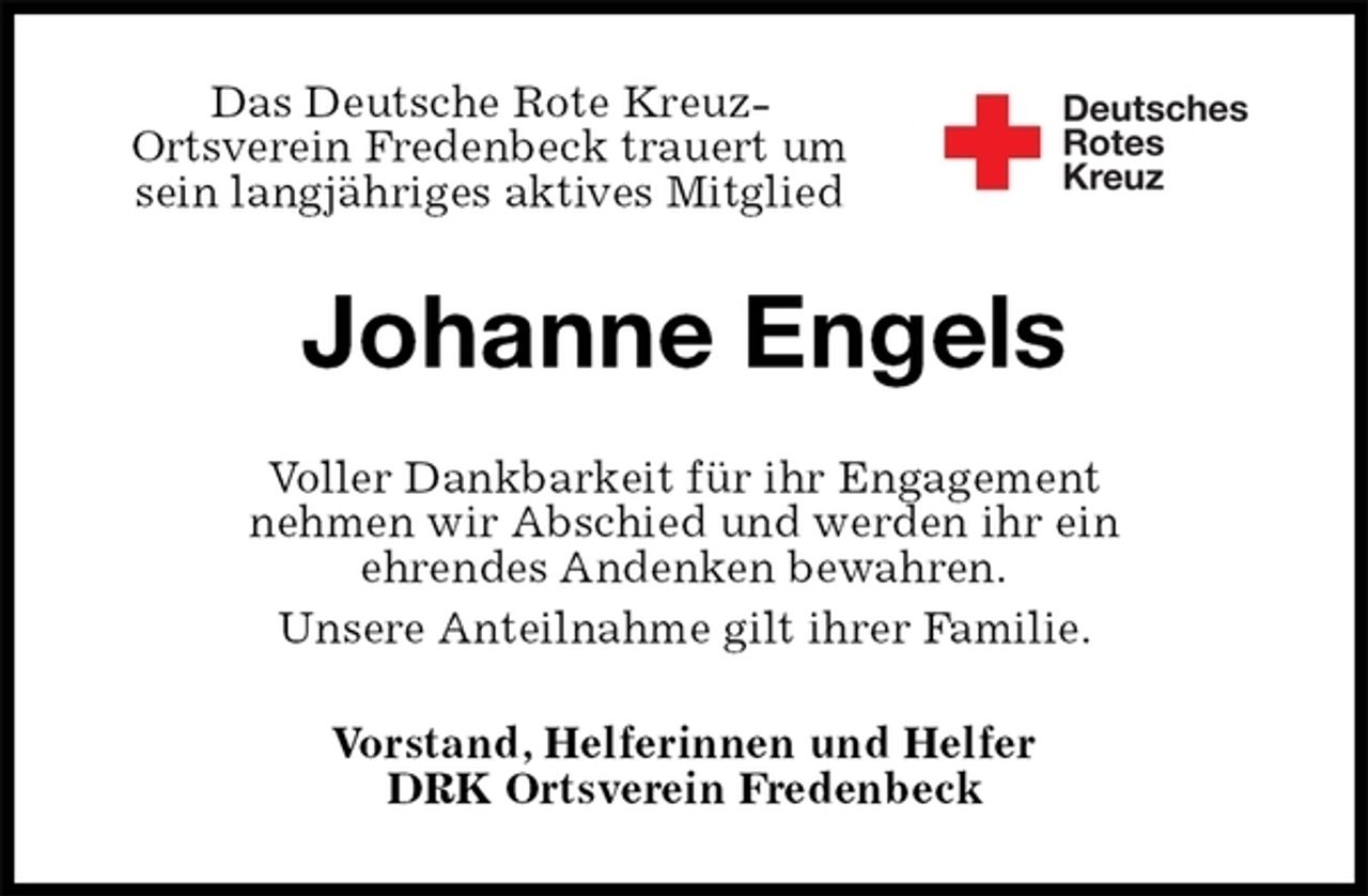 <p>Das Deutsche Rote Kreuz-<br />Ortsverein Fredenbeck trauert um<br />sein langjähriges aktives Mitglied<br />Johanne Engels<br />Voller Dankbarkeit für ihr Engagement<br />nehmen wir Abschied und werden ihr ein<br />ehrendes Andenken bewahren.<br />Unsere Anteilnahme gilt ihrer Familie.<br />Vorstand, Helferinnen und Helfer<br />DRK Ortsverein Fredenbeck</p>