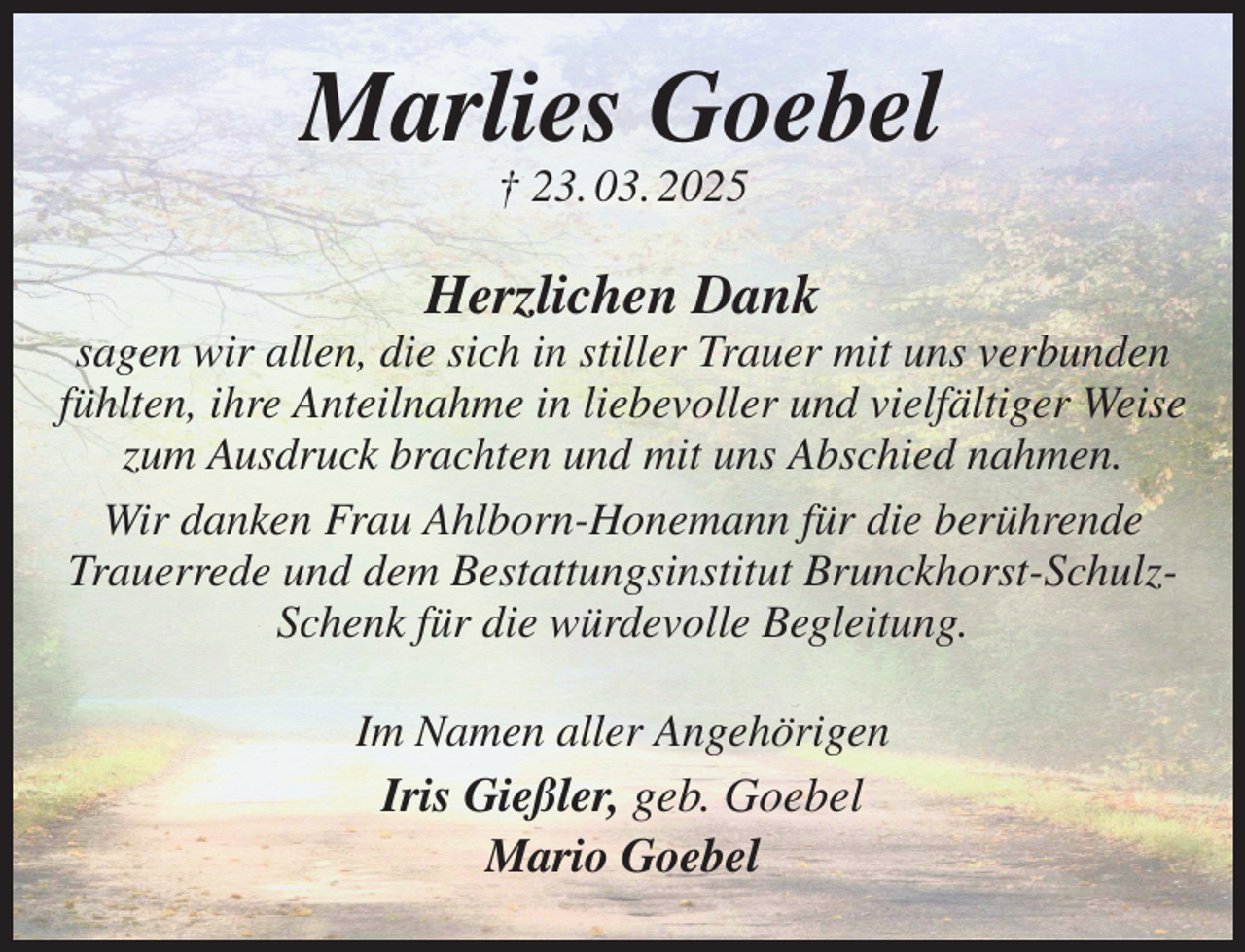 <p>Marlies Goebel<br />† 23. 03. 2025<br />Herzlichen Dank<br />sagen wir allen, die sich in stiller Trauer mit uns verbunden fühlten, ihre Anteilnahme in liebevoller und vielfältiger Weise zum Ausdruck brachten und mit uns Abschied nahmen.<br />Wir danken Frau Ahlborn-Honemann für die berührende Trauerrede und dem Bestattungsinstitut Brunckhorst-Schulz-Schenk für die würdevolle Begleitung.<br />Im Namen aller Angehörigen<br />Iris Gießler, geb. Goebel<br />Mario Goebel</p>