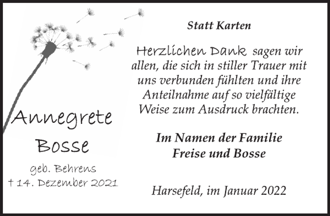<p>Statt Karten<br />Annegrete Bosse<br />geb. Behrens<br />† 14. Dezember 2021<br />Herzlichen Dank sagen wir<br />allen, die sich in stiller Trauer mit<br />uns verbunden fühlten und ihre<br />Anteilnahme auf so vielfältige<br />Weise zum Ausdruck brachten.<br />Im Namen der Familie<br />Freise und Bosse<br />Harsefeld, im Januar 2022</p>