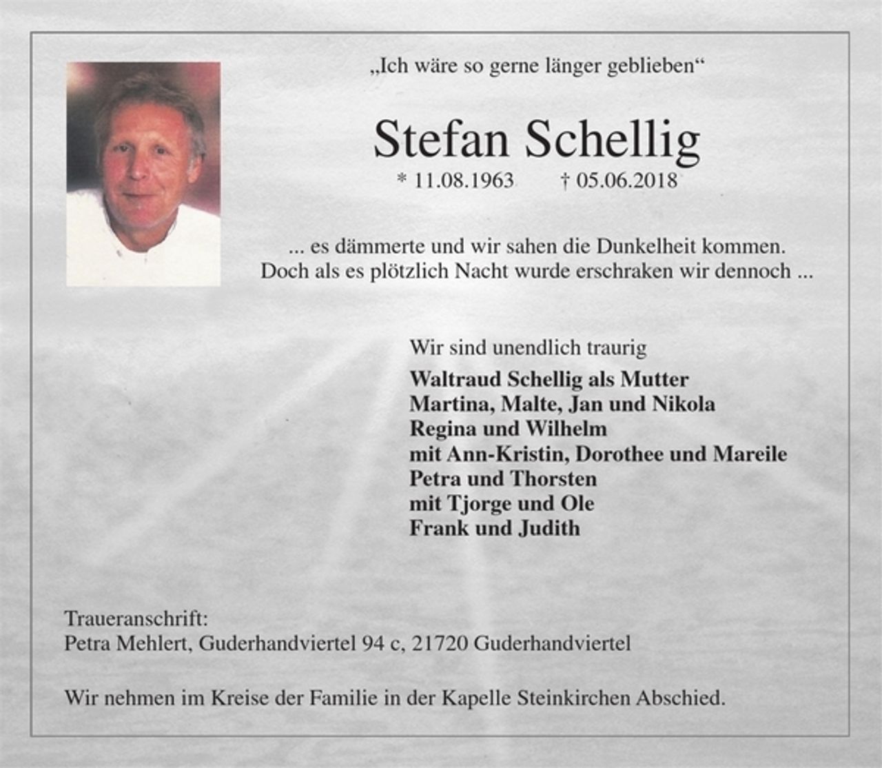 <p>"Ich wäre so gerne länger geblieben"<br />Stefan Schellig<br />* 11.08.1963 + 05.06.2018<br />...es dämmerte und wir sahen die Dunkelheit kommen.<br />Doch als es plötzlich Nacht wurde erschraken wir dennoch...<br />Wir sind unendlich traurig<br />Waltraud Schellig als Mutter<br />Martina, Malte, Jan und Nikola<br />Regina und Wilhelm<br />mit Ann-Kristin, Dorothee und Mareile<br />Petra und Thorsten<br />mit Tjorge und Ole<br />Frank und Judith<br />Traueranschrift:<br />Petra Mehlert, Guderhandviertel 94 c, 21720 Guderhandviertel<br />Wir nehmen im Kreise der Familie in der Kapelle Steinkirchen Abschied.</p>