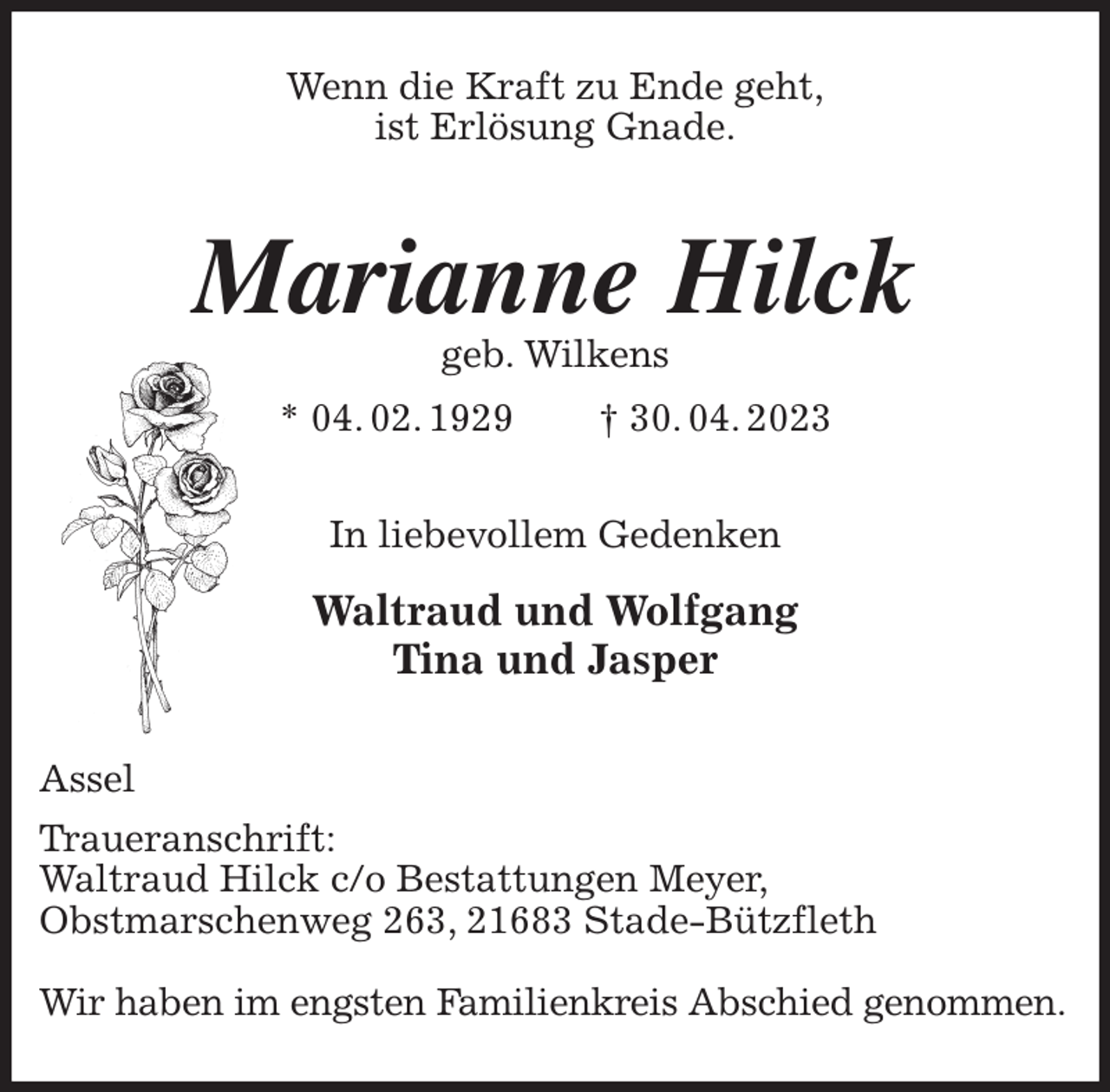 <p>Wenn die Kraft zu Ende geht,<br />ist Erlösung Gnade.<br />Marianne Hilck<br />geb. Wilkens<br />* 04. 02. 1929 † 30. 04. 2023<br />In liebevollem Gedenken<br />Waltraud und Wolfgang<br />Tina und Jasper<br />Assel<br />Traueranschrift:<br />Waltraud Hilck c/o Bestattungen Meyer,<br />Obstmarschenweg 263, 21683 Stade-Bützfleth</p><p>Wir haben im engsten Familienkreis Abschied genommen.</p>