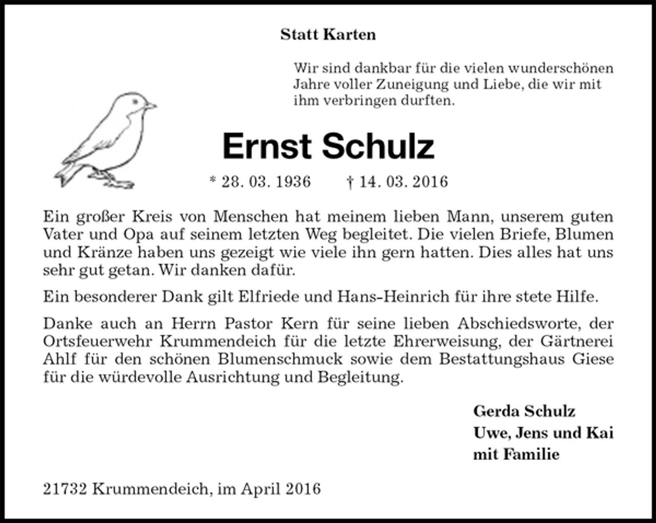 <p>Statt Karten<br />Wir sind dankbar für die vielen wunderschönen<br />Jahre voller Zuneigung und Liebe, die wir mit<br />ihm verbringen durften.<br />Ernst Schulz<br />* 28. 03. 1936 † 14. 03. 2016<br />Ein großer Kreis von Menschen hat meinem lieben Mann, unserem guten Vater und Opa auf seinem letzten Weg begleitet. Die vielen Briefe, Blumen und Kränze haben uns gezeigt wie viele ihn gern hatten. Dies alles hat uns sehr gut getan. Wir danken dafür.<br />Ein besonderer Dank gilt Elfriede und Hans-Heinrich für ihre stete Hilfe.<br />Danke auch an Herrn Pastor Kern für seine lieben Abschiedsworte, der Ortsfeuerwehr Krummendeich für die letzte Ehrerweisung, der Gärtnerei Ahlf für den schönen Blumenschmuck sowie dem Bestattungshaus Giese für die würdevolle Ausrichtung und Begleitung.<br />Gerda Schulz<br />Uwe, Jens und Kai<br />mit Familie<br />21732 Krummendeich, im April 2016</p>