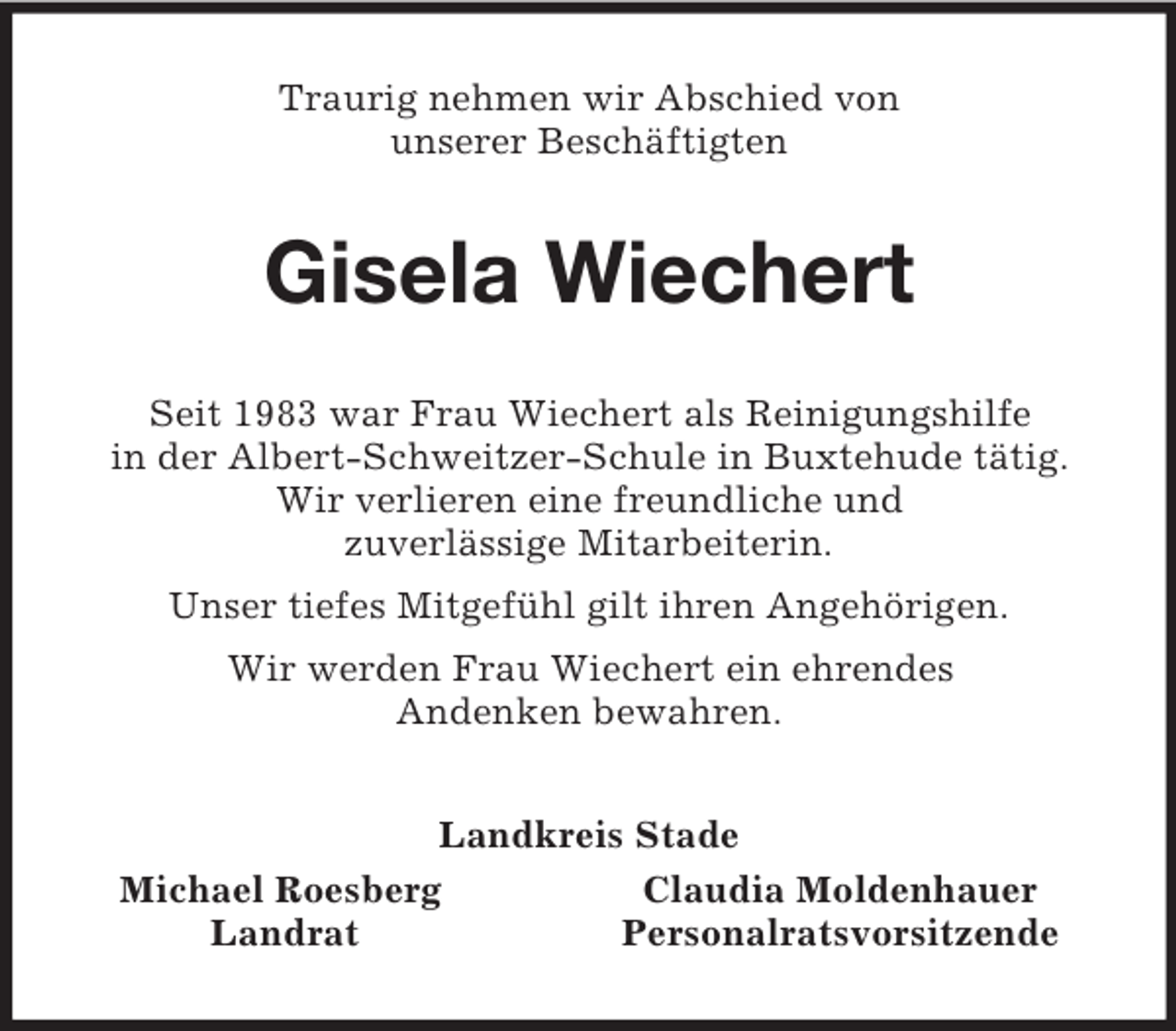 <p>Traurig nehmen wir Abschied von<br />unserer Beschäftigten<br />Gisela Wiechert<br />Seit 1983 war Frau Wiechert als Reinigungshilfe<br />in der Albert-Schweitzer-Schule in Buxtehude tätig.<br />Wir verlieren eine freundliche und<br />zuverlässige Mitarbeiterin.<br />Unser tiefes Mitgefühl gilt ihren Angehörigen.<br />Wir werden Frau Wiechert ein ehrendes<br />Andenken bewahren.<br />Landkreis Stade<br />Michael Roesberg Claudia Moldenhauer<br />Landrat Personalratsvorsitzende</p>